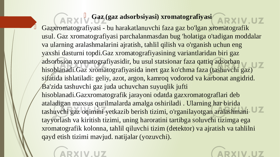  Gaz (gaz adsorbsiyasi) xromatografiyasi  Gazxromatografiyasi - bu harakatlanuvchi faza gaz bo&#39;lgan xromatografik usul. Gaz xromatografiyasi parchalanmasdan bug &#39;holatiga o&#39;tadigan moddalar va ularning aralashmalarini ajratish, tahlil qilish va o&#39;rganish uchun eng yaxshi dasturni topdi.Gaz xromatografiyasining variantlaridan biri gaz adsorbsion xromatografiyasidir, bu usul statsionar faza qattiq adsorban hisoblanadi.Gaz xromatografiyasida inert gaz ko&#39;chma faza (tashuvchi gaz) sifatida ishlatiladi: geliy, azot, argon, kamroq vodorod va karbonat angidrid. Ba&#39;zida tashuvchi gaz juda uchuvchan suyuqlik jufti hisoblanadi.Gazxromatografik jarayoni odatda gazxromatograflari deb ataladigan maxsus qurilmalarda amalga oshiriladi . Ularning har birida tashuvchi gaz oqimini yetkazib berish tizimi, o&#39;rganilayotgan aralashmani tayyorlash va kiritish tizimi, uning haroratini tartibga soluvchi tizimga ega xromatografik kolonna, tahlil qiluvchi tizim (detektor) va ajratish va tahlilni qayd etish tizimi mavjud. natijalar (yozuvchi). 
