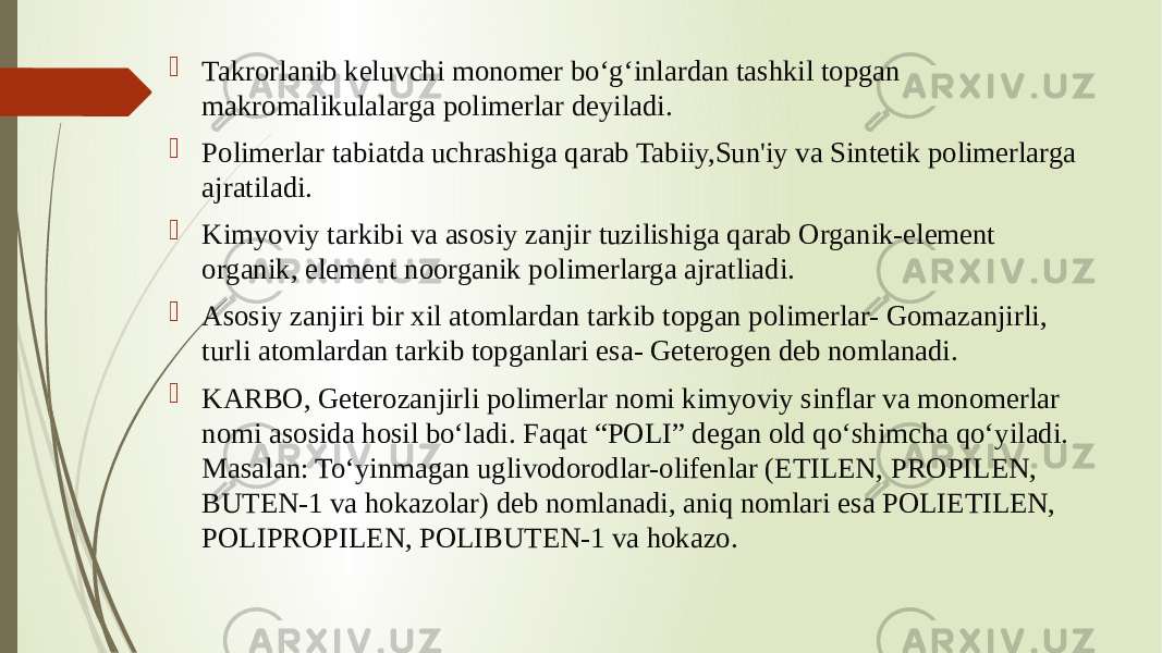  Takrorlanib keluvchi monomer bo‘g‘inlardan tashkil topgan makromalikulalarga polimerlar deyiladi.  Polimerlar tabiatda uchrashiga qarab Tabiiy,Sun&#39;iy va Sintetik polimerlarga ajratiladi.  Kimyoviy tarkibi va asosiy zanjir tuzilishiga qarab Organik-element organik, element noorganik polimerlarga ajratliadi.  Asosiy zanjiri bir xil atomlardan tarkib topgan polimerlar- Gomazanjirli, turli atomlardan tarkib topganlari esa- Geterogen deb nomlanadi.  KARBO, Geterozanjirli polimerlar nomi kimyoviy sinflar va monomerlar nomi asosida hosil bo‘ladi. Faqat “POLI” degan old qo‘shimcha qo‘yiladi. Masalan: To‘yinmagan uglivodorodlar-olifenlar (ETILEN, PROPILEN, BUTEN-1 va hokazolar) deb nomlanadi, aniq nomlari esa POLIETILEN, POLIPROPILEN, POLIBUTEN-1 va hokazo. 