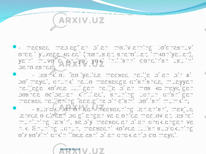  - maqsad mablag‘lar bilan motivlarning to‘qnashuvi orqali yuzaga keladi (resruslar, sharoitlar, imkoniyatlar), ya’ni muvofiq ehtiyoj yoki intilishni qondirish usulini baholashda;  - tashkilot faoliyatida maqsad natija bilan bir xil bo‘lmaydi, chunki hatto maqsadga erishishda, muayyan natijaga ko‘zda tutilgan natija bilan mos kelmaydigan boshqa oqibatlar kiritiladi, shuning uchun erishilgan maqsad natijaning faqatgina bir qismi bo‘lishi mumkin;  - sub’ekt tomonidan maqsadning tanlanishi, mavjud tarzda oldindan belgilangan va alohida maqtovlar, tashqi muhitning ta’siri, salbiy maqsadlar bilan cheklangan va h.k. S h uning uchun, maqsadni ko‘zda tutish sub’ektning o‘z so‘zini erkin ifodalashi bilan cheklanib qolmaydi . www.arxiv.uz 