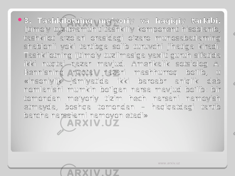  3 . Tashkilotning me’yoriy va haqiqiy tarkibi. Ijtimoiy tuzilmamuhit tashkiliy komponent hisoblanib, tashkilot a’zolari orasidagi o‘zaro munosabatlarning shablonli yoki tartibga solib turuvchi jihatiga kiradi. Tashkilotning ijtimoiy tuzilmasiga yaxlit guruh sifatida ikki nuqtai nazar mavjud. Amerikalik sotsiolog A. Bennisning nuqtai nazari mashhurroq bo‘lib, u «insoniylik jamiyatida ikki baroabr aniqlik deb nomlanishi mumkin bo‘lgan narsa mavjud bo‘lib: bir tomondan me’yoriy tizim hech narsani namoyish etmayda, boshqa tomondan – haqiqatdagi tartib barcha narsalarni namoyon etadi» www.arxiv.uz 