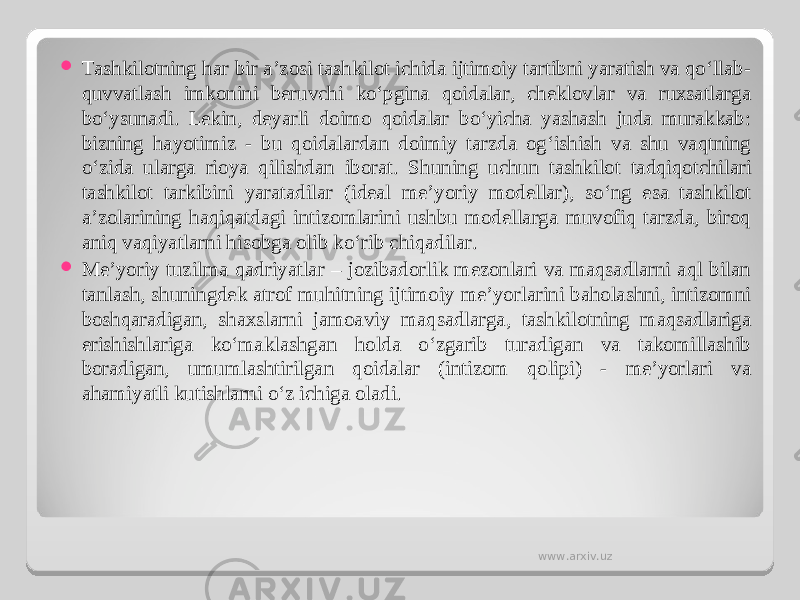  Tashkilotning har bir a’zosi tashkilot ichida ijtimoiy tartibni yaratish va qo‘llab- quvvatlash imkonini beruvchi ko‘pgina qoidalar, cheklovlar va ruxsatlarga bo‘ysunadi. Lekin, deyarli doimo qoidalar bo‘yicha yashash juda murakkab: bizning hayotimiz - bu qoidalardan doimiy tarzda og‘ishish va shu vaqtning o‘zida ularga rioya qilishdan iborat. S h uning uchun tashkilot tadqiqotchilari tashkilot tarkibini yaratadilar (ideal me’yoriy modellar), so‘ng esa tashkilot a’zolarining haqiqatdagi intizomlarini ushbu modellarga muvofiq tarzda, biroq aniq vaqiyatlarni hisobga olib ko‘rib chiqadilar.  Me’yoriy tuzilma qadriyatlar – jozibadorlik mezonlari va maqsadlarni aql bilan tanlash, shuningdek atrof muhitning ijtimoiy me’yorlarini baholashni, intizomni boshqaradigan, shaxslarni jamoaviy maqsadlarga, tashkilotning maqsadlariga erishishlariga ko‘maklashgan holda o‘zgarib turadigan va takomillashib boradigan, umumlashtirilgan qoidalar (intizom qolipi) - me’yorlari va ahamiyatli kutishlarni o‘z ichiga oladi. www.arxiv.uz 