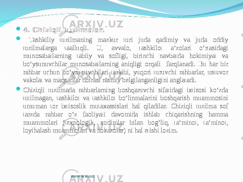  4 . C h iziqli tuzilmalar.  Tashkiliy tuzilmaning mazkur turi juda qadimiy va juda oddiy tuzilmalarga taalluqli. U, avvalo, tashkilot a’zolari o‘rtasidagi munosabatlarning tabiiy va sofligi, birinchi navbatda hokimiyat va bo‘ysunuvchilar munosabatlarning aniqligi orqali farqlanadi. Bu har bir rahbar uchun bo‘ysunuvchilari tarkibi, yuqori turuvchi rahbarlar, ustuvor vakolat va maqsadlar doirasi rasmiy belgilanganligini anglatadi.  Chiziqli tuzilmada rahbarlarning boshqaruvchi sifatidagi ixtisosi ko‘zda tutilmagan, tashkilot va tashkilot bo‘linmalarini boshqarish muammosini umuman tor ixtisoslik mutaxassislari hal qiladilar. Chiziqli tuzilma sof tarzda rahbar o‘z faoliyati davomida ishlab chiqarishning hamma muammolari (texnologik, xodimlar bilan bog‘liq, ta’minot, ta’minot, loyihalash muammolari va hokazolar) ni hal etishi lozim. www.arxiv.uz 