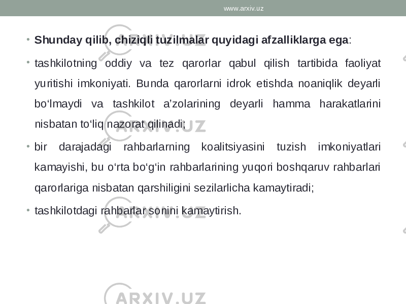 • Shunday qilib, chiziqli tuzilmalar quyidagi afzalliklarga ega : • tashkilotning oddiy va tez qarorlar qabul qilish tartibida faoliyat yuritishi imkoniyati. Bunda qarorlarni idrok etishda noaniqlik deyarli bo‘lmaydi va tashkilot a’zolarining deyarli hamma harakatlarini nisbatan to‘liq nazorat qilinadi; • bir darajadagi rahbarlarning koalitsiyasini tuzish imkoniyatlari kamayishi, bu o‘rta bo‘g‘in rahbarlarining yuqori boshqaruv rahbarlari qarorlariga nisbatan qarshiligini sezilarlicha kamaytiradi; • tashkilotdagi rahbarlar sonini kamaytirish. www.arxiv.uz 