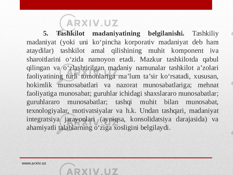 5 . Tashkilot madaniyatining belgilanishi. Tashkiliy madaniyat (yoki uni ko‘pincha korporativ madaniyat deb ham ataydilar) tashkilot amal qilishining muhit komponent iva sharoitlarini o‘zida namoyon etadi. Mazkur tashkilotda qabul qilingan va o‘zlashtirilgan madaniy namunalar tashkilot a’zolari faoliyatining turli tomonlariga ma’lum ta’sir ko‘rsatadi, xususan, hokimlik munosabatlari va nazorat munosabatlariga; mehnat faoliyatiga munosabat; guruhlar ichidagi shaxslararo munosabatlar; guruhlararo munosabatlar; tashqi muhit bilan munosabat, texnologiyalar, motivatsiyalar va h.k. Undan tashqari, madaniyat integratsiya jarayonlari (ayniqsa, konsolidatsiya darajasida) va ahamiyatli talablarning o‘ziga xosligini belgilaydi. www.arxiv.uz 