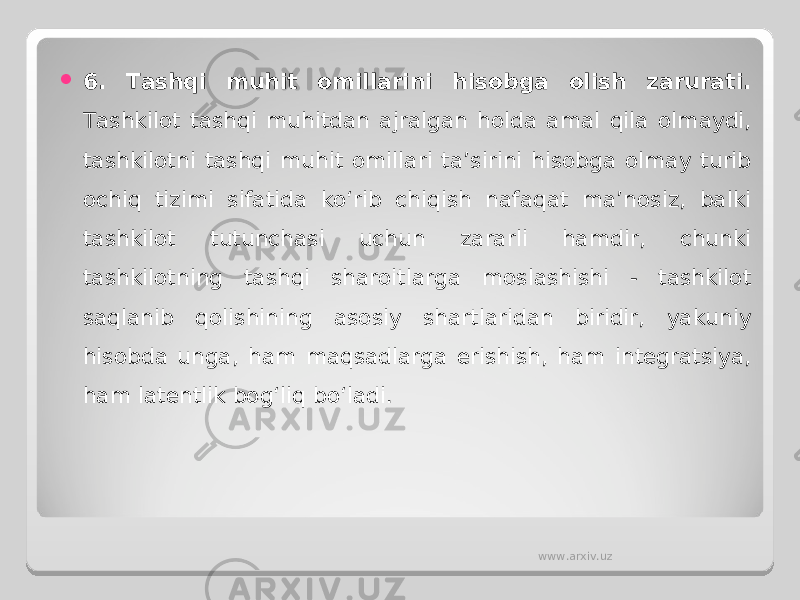  6 . Tashqi muhit omillarini hisobga olish zarurati. Tashkilot tashqi muhitdan ajralgan holda amal qila olmaydi, tashkilotni tashqi muhit omillari ta’sirini hisobga olmay turib ochiq tizimi sifatida ko‘rib chiqish nafaqat ma’nosiz, balki tashkilot tutunchasi uchun zararli hamdir, chunki tashkilotning tashqi sharoitlarga moslashishi - tashkilot saqlanib qolishining asosiy shartlaridan biridir, yakuniy hisobda unga, ham maqsadlarga erishish, ham integratsiya, ham latentlik bog‘liq bo‘ladi. www.arxiv.uz 