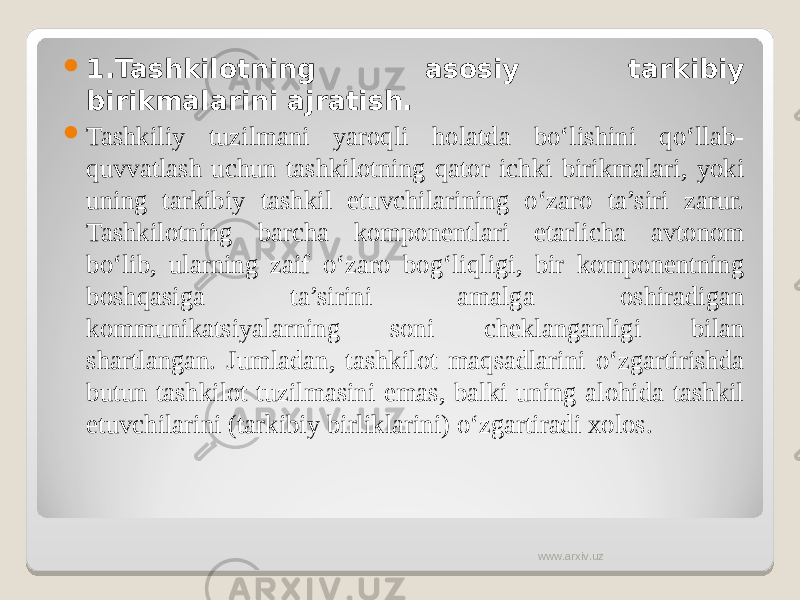  1. Tashkilotning asosiy tarkibiy birikmalarini ajratish.  Tashkiliy tuzilmani yaroqli holatda bo‘lishini qo‘llab- quvvatlash uchun tashkilotning qator ichki birikmalari, yoki uning tarkibiy tashkil etuvchilarining o‘zaro ta’siri zarur. Tashkilotning barcha komponentlari etarlicha avtonom bo‘lib, ularning zaif o‘zaro bog‘liqligi, bir komponentning boshqasiga ta’sirini amalga oshiradigan kommunikatsiyalarning soni cheklanganligi bilan shartlangan. Jumladan, tashkilot maqsadlarini o‘zgartirishda butun tashkilot tuzilmasini emas, balki uning alohida tashkil etuvchilarini (tarkibiy birliklarini) o‘zgartiradi xolos. www.arxiv.uz 