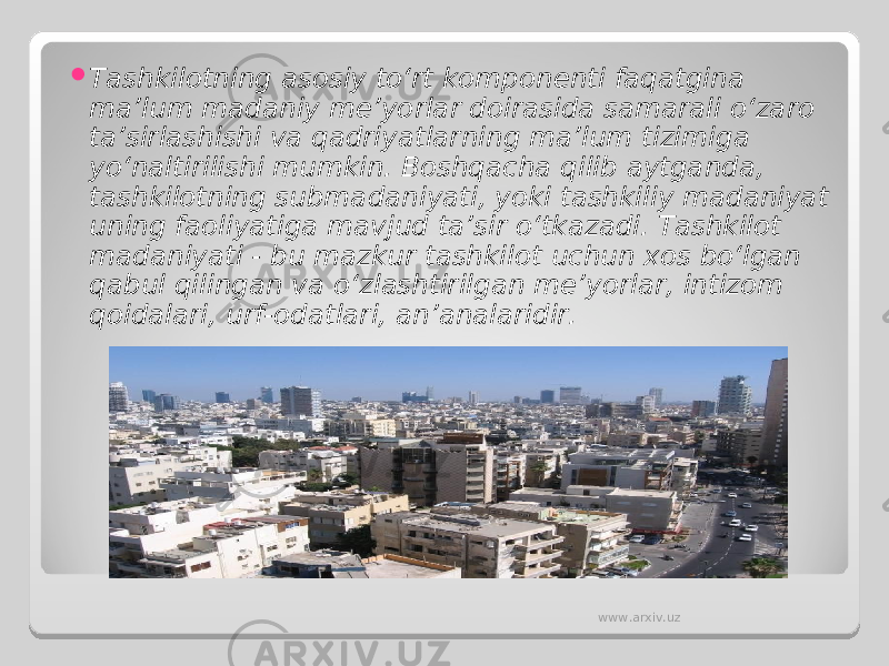  Tashkilotning asosiy to‘rt komponenti faqatgina ma’lum madaniy me’yorlar doirasida samarali o‘zaro ta’sirlashishi va qadriyatlarning ma’lum tizimiga yo‘naltirilishi mumkin. Boshqacha qilib aytganda, tashkilotning submadaniyati, yoki tashkiliy madaniyat uning faoliyatiga mavjud ta’sir o‘tkazadi. Tashkilot madaniyati - bu mazkur tashkilot uchun xos bo‘lgan qabul qilingan va o‘zlashtirilgan me’yorlar, intizom qoidalari, urf-odatlari, an’analaridir. www.arxiv.uz 