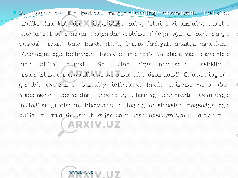  2 . Tashkilot faoliyatida maqsadlarning ahamiyati. Tashkilot ta’riflaridan ko‘rinib turibganidek, uning ichki tuzilmasining barcha komponentlari orasida maqsadlar alohida o‘ringa ega, chunki ularga erishish uchun ham tashkilotning butun faoliyati amalga oshiriladi. Maqsadga ega bo‘lmagan tashkilot ma’nosiz va qisqa vaqt davomida amal qilishi mumkin. S h u bilan birga maqsadlar- tashkilotni tushunishda munozaralim lahzalardan biri hisoblanadi. Olimlarning bir guruhi, maqsadlar tashkiliy intizoimni tahlili qilishda zarur deb hisoblasalar, boshqalari, aksincha, ularning ahamiyati tushirishga intiladilar. Jumladan, bixevioristlar faqatgina shaxslar maqsadga ega bo‘lishlari mumkin, guruh va jamoalar esa maqsadga ega bo‘lmaydilar . www.arxiv.uz 