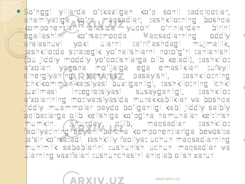  So‘nggi yillarda o‘tkazilgan ko‘p sonli tadqiqotlar, ahamiyatiga ko‘ra maqsadlar, tashkilotning boshqa komponentlari orasida yuqori o‘rinlardan birini egallashini ko‘rsatmoqda. Maqsadlarning oddiy aralashuvi yoki ularni ta’riflashdagi mujmallik, tashkilotda strategik yo‘nalishlarni noto‘g‘ri tanlanishi (bu jiddiy moddiy yo‘qotishlarga olib keladi), tashkilot a’zolari yagona mo‘ljalga ega emasliklari tufayli sinergiyaning samarasi pasayishi, tashkilotning ichkikommunikatsiyasi buzilganligi, tashkilotning ichki tuzilmasi integratsiyasi susayganligi, tashkilot a’zolarining motivatsiyasida murakkabliklar va boshqa jiddiy muammolar paydo bo‘lganligi kabi jiddiy salbiy oqibatlarga olib kelishiga ko‘pgina namunalar keltirish mumkin. S h unday qilib, maqsadlar tashkilot faoliyatining deyarli barcha komponentlariga bevosita ta’sir ko‘rsatadi. Tashkiliy faoliyat uchun maqsadlarning muhimlik sabablarini tushunish uchun maqsadlar va ularning vazifalari tushunchasini aniqlab olish zarur. www.arxiv.uz 