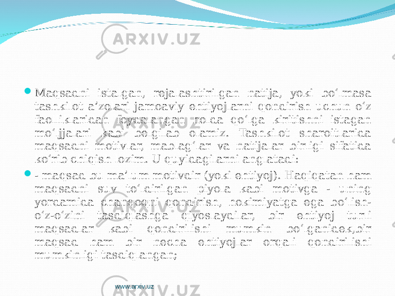  Maqsadni istalgan, rejalashtirilgan natija, yoki bo‘lmasa tashkilot a’zolari jamoaviy ehtiyojlarni qondirish uchun o‘z faolliklaridan foydalangan holda qo‘lga kiritishni istagan mo‘ljjalari kabi belgilab olamiz. Tashkilot sharoitlarida maqsadni motivlar, mablag‘lar va natijalar birligi sifatida ko‘rib chiqish lozim. U quyidagilarni anglatadi:  - maqsad bu ma’lum motivdir (yoki ehtiyoj). Haqiqatan ham maqsadni suv to‘ldirilgan piyola kabi motivga - uning yordamida chanqoqni qondirish, hokimiyatga ega bo‘lish- o‘z-o‘zini tasdiqlashga qiyoslaydilar, bir ehtiyoj turli maqsadlar kabi qondirilishi mumkin bo‘lganidek,bir maqsad ham bir necha ehtiyojlar orqali qondirilishi mumkinligi tasdiqlangan; www.arxiv.uz 