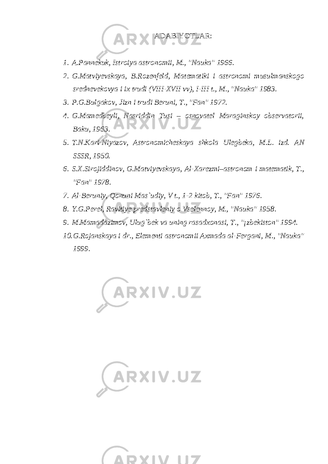 ADABIYOT LAR: 1. A.Pannekuk, Istroiya astronomii, M., &#34;Nauka&#34; 1966. 2. G.Matviyevskaya, B.Rozenfeld, Matematiki i astronomi musulmanskogo srednevekovya i ix trudi (VIII-XVII vv), I-III t., M., &#34;Nauka&#34; 1983. 3. P.G.Bulgakov, Jizn i trudi Beruni, T., &#34;Fan&#34; 1972. 4. G.Mamedbeyli, Nasriddin Tusi – osnovatel Maraginskoy observatorii, Baku, 1963. 5. T.N.Kari-Niyazov, Astronomicheskaya shkola Ulegbeka, M.L. izd. AN SSSR, 1950. 6. S.X.Sirojiddinov, G.Matviyevskaya, Al-Xarezmi–astronom i matematik, T., &#34;Fan&#34; 1978. 7. Al-Beruniy, Qonuni Mas`udiy, V t., 1-2 kitob, T., &#34;Fan&#34; 1976. 8. Y.G.Perel, Ravitiye predstavleniy o Vselennoy, M., &#34;Nauka&#34; 1958. 9. M.Mamadazimov, Ulug`bek va uning rasadxonasi, T., &#34;¡zbekiston&#34; 1994. 10. G.Rojanskaya i dr., Elementi astronomii Axmada al-Fergani, M., &#34;Nauka&#34; 1999. 