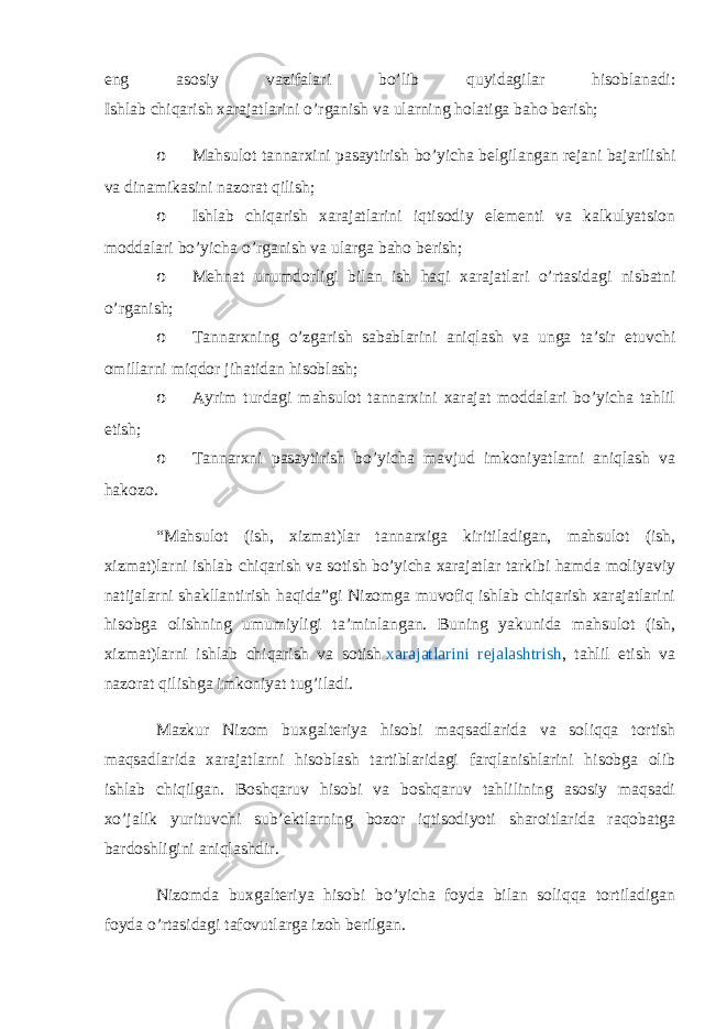 eng asosiy vazifalari bo’lib quyidagilar hisoblanadi: Ishlab chiqarish xarajatlarini o’rganish va ularning holatiga baho berish; o Mahsulot tannarxini pasaytirish bo’yicha belgilangan rejani bajarilishi va dinamikasini nazorat qilish; o Ishlab chiqarish xarajatlarini iqtisodiy elementi va kalkulyatsion moddalari bo’yicha o’rganish va ularga baho berish; o Mehnat unumdorligi bilan ish haqi xarajatlari o’rtasidagi nisbatni o’rganish; o Tannarxning o’zgarish sabablarini aniqlash va unga ta’sir etuvchi omillarni miqdor jihatidan hisoblash; o Ayrim turdagi mahsulot tannarxini xarajat moddalari bo’yicha tahlil etish; o Tannarxni pasaytirish bo’yicha mavjud imkoniyatlarni aniqlash va hakozo. “Mahsulot (ish, xizmat)lar tannarxiga kiritiladigan, mahsulot (ish, xizmat)larni ishlab chiqarish va sotish bo’yicha xarajatlar tarkibi hamda moliyaviy natijalarni shakllantirish haqida”gi Nizomga muvofiq ishlab chiqarish xarajatlarini hisobga olishning umumiyligi ta’minlangan. Buning yakunida mahsulot (ish, xizmat)larni ishlab chiqarish va sotish   xarajatlarini rejalashtrish , tahlil etish va nazorat qilishga imkoniyat tug’iladi. Mazkur Nizom buxgalteriya hisobi maqsadlarida va soliqqa tortish maqsadlarida xarajatlarni hisoblash tartiblaridagi farqlanishlarini hisobga olib ishlab chiqilgan. Boshqaruv hisobi va boshqaruv tahlilining asosiy maqsadi xo’jalik yurituvchi sub’ektlarning bozor iqtisodiyoti sharoitlarida raqobatga bardoshligini aniqlashdir. Nizomda buxgalteriya hisobi bo’yicha foyda bilan soliqqa tortiladigan foyda o’rtasidagi tafovutlarga izoh berilgan. 