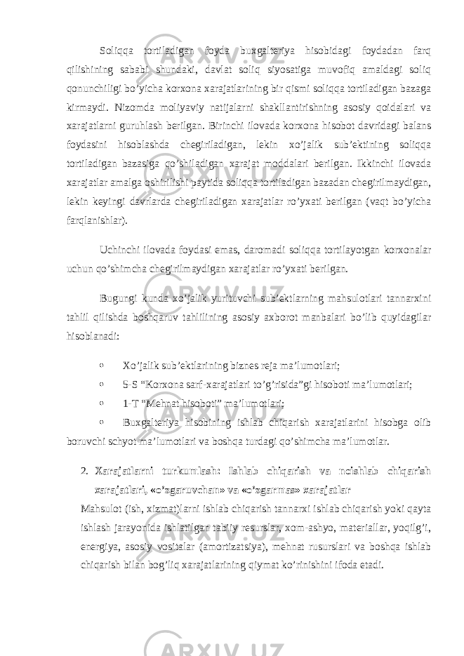 Soliqqa tortiladigan foyda buxgalteriya hisobidagi foydadan farq qilishining sababi shundaki, davlat soliq siyosatiga muvofiq amaldagi soliq qonunchiligi bo’yicha korxona xarajatlarining bir qismi soliqqa tortiladigan bazaga kirmaydi. Nizomda moliyaviy natijalarni shakllantirishning asosiy qoidalari va xarajatlarni guruhlash berilgan. Birinchi ilovada korxona hisobot davridagi balans foydasini hisoblashda chegiriladigan, lekin xo’jalik sub’ektining soliqqa tortiladigan bazasiga qo’shiladigan xarajat moddalari berilgan. Ikkinchi ilovada xarajatlar amalga oshirilishi paytida soliqqa tortiladigan bazadan chegirilmaydigan, lekin keyingi davrlarda chegiriladigan xarajatlar ro’yxati berilgan (vaqt bo’yicha farqlanishlar). Uchinchi ilovada foydasi emas, daromadi soliqqa tortilayotgan korxonalar uchun qo’shimcha chegirilmaydigan xarajatlar ro’yxati berilgan. Bugungi kunda xo’jalik yurituvchi sub’ektlarning mahsulotlari tannarxini tahlil qilishda boshqaruv tahlilining asosiy axborot manbalari bo’lib quyidagilar hisoblanadi:  Xo’jalik sub’ektlarining biznes reja ma’lumotlari;  5-S “Korxona sarf-xarajatlari to’g’risida”gi hisoboti ma’lumotlari;  1-T “Mehnat hisoboti” ma’lumotlari;  Buxgalteriya hisobining ishlab chiqarish xarajatlarini hisobga olib boruvchi schyot ma’lumotlari va boshqa turdagi qo’shimcha ma’lumotlar. 2. Xarajatlarni turkumlash: Ishlab chiqarish va noishlab chiqarish xarajatlari, «o’zgaruvchan» va «o’zgarmas» xarajatlar Mahsulot (ish, xizmat)larni ishlab chiqarish tannarxi ishlab chiqarish yoki qayta ishlash jarayonida ishlatilgan tabiiy resurslar, xom-ashyo, materiallar, yoqilg’i, energiya, asosiy vositalar (amortizatsiya), mehnat rusurslari va boshqa ishlab chiqarish bilan bog’liq xarajatlarining qiymat ko’rinishini ifoda etadi. 