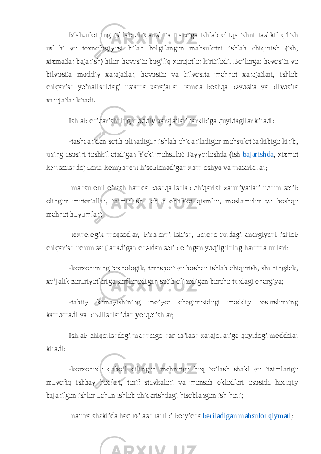 Mahsulotning ishlab chiqarish tannarxiga ishlab chiqarishni tashkil qilish uslubi va texnologiyasi bilan belgilangan mahsulotni ishlab chiqarish (ish, xizmatlar bajarish) bilan bevosita bog’liq xarajatlar kiritiladi. Bo’larga: bevosita va bilvosita moddiy xarajatlar, bevosita va bilvosita mehnat xarajatlari, ishlab chiqarish yo’nalishidagi ustama xarajatlar hamda boshqa bevosita va bilvosita xarajatlar kiradi. Ishlab chiqarishning moddiy xarajatlari tarkibiga quyidagilar kiradi: -tashqaridan sotib olinadigan ishlab chiqariladigan mahsulot tarkibiga kirib, uning asosini tashkil etadigan Yoki mahsulot Tayyorlashda (ish   bajarishda , xizmat ko’rsatishda) zarur komponent hisoblanadigan xom-ashyo va materiallar; -mahsulotni o’rash hamda boshqa ishlab chiqarish zaruriyatlari uchun sotib olingan materiallar, ta’mirlash uchun ehtiYot qismlar, moslamalar va boshqa mehnat buyumlari; -texnologik maqsadlar, binolarni isitish, barcha turdagi energiyani ishlab chiqarish uchun sarflanadigan chetdan sotib olingan yoqilg’ining hamma turlari; -korxonaning texnologik, tarnsport va boshqa ishlab chiqarish, shuningdek, xo’jalik zaruriyatlariga sarflanadigan sotib olinadigan barcha turdagi energiya; -tabiiy kamayishining me’yor chegarasidagi moddiy resurslarning kamomadi va buzilishlaridan yo’qotishlar; Ishlab chiqarishdagi mehnatga haq to’lash xarajatlariga quyidagi moddalar kiradi: -korxonada qabo’l qilingan mehnatga haq to’lash shakl va tizimlariga muvofiq ishbay haqlari, tarif stavkalari va mansab okladlari asosida haqiqiy bajarilgan ishlar uchun ishlab chiqarishdagi hisoblangan ish haqi; -natura shaklida haq to’lash tartibi bo’yicha   beriladigan mahsulot qiymati ; 