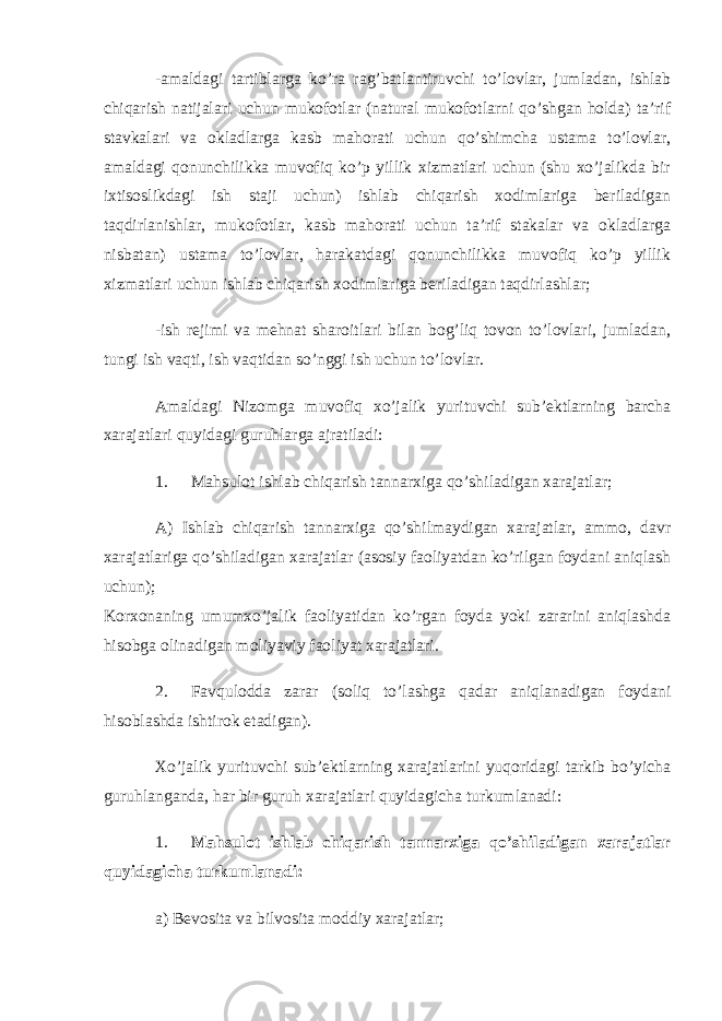 -amaldagi tartiblarga ko’ra rag’batlantiruvchi to’lovlar, jumladan, ishlab chiqarish natijalari uchun mukofotlar (natural mukofotlarni qo’shgan holda) ta’rif stavkalari va okladlarga kasb mahorati uchun qo’shimcha ustama to’lovlar, amaldagi qonunchilikka muvofiq ko’p yillik xizmatlari uchun (shu xo’jalikda bir ixtisoslikdagi ish staji uchun) ishlab chiqarish xodimlariga beriladigan taqdirlanishlar, mukofotlar, kasb mahorati uchun ta’rif stakalar va okladlarga nisbatan) ustama to’lovlar, harakatdagi qonunchilikka muvofiq ko’p yillik xizmatlari uchun ishlab chiqarish xodimlariga beriladigan taqdirlashlar; -ish rejimi va mehnat sharoitlari bilan bog’liq tovon to’lovlari, jumladan, tungi ish vaqti, ish vaqtidan so’nggi ish uchun to’lovlar. Amaldagi Nizomga muvofiq xo’jalik yurituvchi sub’ektlarning barcha xarajatlari quyidagi guruhlarga ajratiladi: 1. Mahsulot ishlab chiqarish tannarxiga qo’shiladigan xarajatlar; A) Ishlab chiqarish tannarxiga qo’shilmaydigan xarajatlar, ammo, davr xarajatlariga qo’shiladigan xarajatlar (asosiy faoliyatdan ko’rilgan foydani aniqlash uchun); Korxonaning umumxo’jalik faoliyatidan ko’rgan foyda yoki zararini aniqlashda hisobga olinadigan moliyaviy faoliyat xarajatlari. 2. Favqulodda zarar (soliq to’lashga qadar aniqlanadigan foydani hisoblashda ishtirok etadigan). Xo’jalik yurituvchi sub’ektlarning xarajatlarini yuqoridagi tarkib bo’yicha guruhlanganda, har bir guruh xarajatlari quyidagicha turkumlanadi: 1. Mahsulot ishlab chiqarish tannarxiga qo’shiladigan xarajatlar quyidagicha turkumlanadi: a) Bevosita va bilvosita moddiy xarajatlar; 