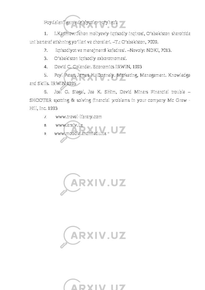 Foydalanilgan adabiyotlar ro’yhati. 1. I.Karimov. Jahon moliyaviy-iqtisodiy inqirozi, O’zbеkiston sharoitida uni bartaraf etishning yo’llari va choralari. –T.: O’zbеkiston, 2009. 2. Iqtisodiyot va menejment‖ kafedrasi. –Navoiy: NDKI, 2013. 3. O’zbеkiston iqtisodiy axborotnomasi. 4. David C. Colander. Economics IRWIN, 1993 5. Payl Peter, James H. Donnely. Marketing, Management. Knowledge and Skills. IRWIN 1995 6. Joel G. Siegel, Jae K. SHim, David Minars Financial trouble – SHOOTER spotting & solving financial problems in your company Mc Graw - Hill, Inc. 1993 7. www.travel-library.com 8. www.arxiv.uz 9. www.moodle.andmiedu.uz 