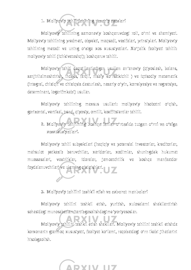 1. Moliyaviy tahlil fanining   nazariy   asoslari Moliyaviy tahlilning zamonaviy boshqaruvdagi roli, o‘rni va ahamiyati. Moliyaviy tahlilning predmeti, obyekti, maqsadi, vazifalari, prinsiplari. Moliyaviy tahlilning metodi va uning o‘ziga xos xususiyatlari. Xo‘jalik faoliyati tahlili: moliyaviy tahlil (ichkivatashqi); boshqaruv tahlili. Moliyaviy tahlil daqo‘llaniladigan usullar: an’anaviy (qiyoslash, balans, zanjirlialmashtirish, indeks, farqli, nisbiy ko‘rsatkichli ) va iqtisodiy matematik (integral, chiziqli va chiziqsiz dasturlash, nazariy o‘yin, korrelyasiya va regretsiya, determinant, logarifmkabi) usullar. Moliyaviy tahlilning maxsus usullari: moliyaviy hisobotni o‘qish, gorizontal, vertikal, trend, qiyosiy, omilli, koeffitsientlar tahlili. 2. Moliyaviy tahlilning boshqa fanlar o‘rtasida tutgan o‘rni va o‘ziga xosxususiyatlari. Moliyaviy tahlil subyektlari (haqiqiy va potensial investorlar, kreditorlar, mahsulot yetkazib beruvchilar, xaridorlar, xodimlar, shuningdek hukumat muassasalari, vazirliklar, idoralar, jamoatchilik va boshqa manfaatdor foydalanuvchilar) va ularning qiziqishlari. 3. Moliyaviy tahlilni tashkil etish va axborot manbalari Moliyaviy tahlilni tashkil etish, yuritish, xulosalarni shakllantirish sohasidagi munosabatlarnitartibgasolishdagime’yoriyasoslar. Moliyaviy tahlilni tashkil etish shakllari. Moliyaviy tahlilni tashkil etishda korxonanin gtarmoq xususiyati, faoliyat ko‘lami, raqobatdagi o‘rn ikabi jihatlarini hisobgaolish. 