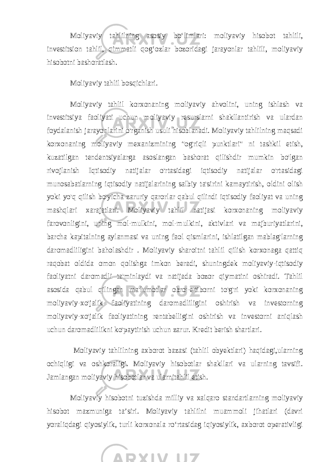 Moliyaviy tahlilning asosiy bo‘limlari: moliyaviy hisobot tahlili, investitsion tahlil, qimmatli qog‘ozlar bozoridagi jarayonlar tahlili, moliyaviy hisobotni bashoratlash. Moliyaviy tahlil bosqichlari. Moliyaviy tahlil korxonaning moliyaviy ahvolini, uning ishlash va investitsiya faoliyati uchun moliyaviy resurslarni shakllantirish va ulardan foydalanish jarayonlarini o&#39;rganish usuli hisoblanadi. Moliyaviy tahlilning maqsadi korxonaning moliyaviy mexanizmining &#34;og&#39;riqli punktlari&#34; ni tashkil etish, kuzatilgan tendentsiyalarga asoslangan bashorat qilishdir mumkin bo&#39;lgan rivojlanish Iqtisodiy natijalar o&#39;rtasidagi iqtisodiy natijalar o&#39;rtasidagi munosabatlarning iqtisodiy natijalarining salbiy ta&#39;sirini kamaytirish, oldini olish yoki yo&#39;q qilish bo&#39;yicha zaruriy qarorlar qabul qilindi iqtisodiy faoliyat va uning mashqlari xarajatlari. Moliyaviy tahlil natijasi korxonaning moliyaviy farovonligini, uning mol-mulkini, mol-mulkini, aktivlari va majburiyatlarini, barcha kapitalning aylanmasi va uning faol qismlarini, ishlatilgan mablag&#39;larning daromadliligini baholashdir . Moliyaviy sharoitni tahlil qilish korxonaga qattiq raqobat oldida omon qolishga imkon beradi, shuningdek moliyaviy-iqtisodiy faoliyatni daromadli ta&#39;minlaydi va natijada bozor qiymatini oshiradi. Tahlil asosida qabul qilingan ma&#39;lumotlar obro&#39;-e&#39;tiborni to&#39;g&#39;ri yoki korxonaning moliyaviy-xo&#39;jalik faoliyatining daromadliligini oshirish va investorning moliyaviy-xo&#39;jalik faoliyatining rentabelligini oshirish va investorni aniqlash uchun daromadlilikni ko&#39;paytirish uchun zarur. Kredit berish shartlari.   Moliyaviy tahlilning axborot bazasi (tahlil obyektlari) haqidagi,ularning ochiqligi va oshkoraligi. Moliyaviy hisobotlar shakllari va ularning tavsifi. Jamlangan moliyaviy hisobotlar va ularnitahlil etish. Moliyaviy hisobotni tuzishda milliy va xalqaro standartlarning moliyaviy hisobot mazmuniga ta’siri. Moliyaviy tahlilni muammoli jihatlari (davri yoraliqdagi qiyosiylik, turli korxonala ro‘rtasidag iqiyosiylik, axborot operativligi 