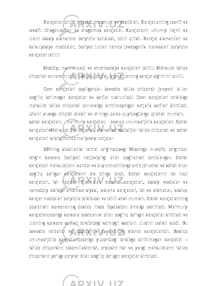 Xarajatlar tahlili maqsadi, mazmuni va vazifalari. Xarajatlarning tasnifi va tavsifi. O‘zgaruvchan va o‘zgarmas xarajatlar. Xarajatlarni umumiy hajmi va ularni asosiy elementlar bo‘yicha baholash, tahlil qilish. Xarajat elementlari va kalkulyasiya moddalari, faoliyat turlari hamda javobgarlik markazlari bo‘yicha xarajatlar tahlili. Moddiy, mehnat haqi va amortizatsiya xarajatlari tahlili. Mahsulot ishlab chiqarish tannarxini tahlili. Mahsulot (ish, xizmat)larning xarajat sig‘imini tahlili. Davr xarajatlari deyilganda– bevosita ishlab chiqarish jarayoni bi-lan bog‘liq bo‘lmagan xarajatlar va sarflar tushuniladi. Davr xarajatlari tarkibiga mahsulot ishlab chiqarish tannarxiga kiritilmaydigan xo‘jalik sarflari kiritiladi. Ularni yuzaga chiqish shakli va o‘rniga qarab quyidagilarga ajratish mumkin. - sotish xarajatlari; - ma’muriy xarajatlar; - boshqa umumxo‘jalik xarajatlari. Sotish xarajatlari«Mahsulot (ish bajarish, xizmat ko‘rsatish)lar ishlab chiqarish va sotish xarajatlari tarkibi hamda moliyaviy natijalar- 382ning shakllanish tartibi to‘g‘risida»gi Nizomga muvofiq to‘g‘ridan to‘g‘ri korxona faoliyati natijaviyligi bilan bog‘lanishi tartiblangan. Sotish xarajatlari mahsulotlarni xaridor va buyurtmachilarga ortib jo‘natish va sotish bilan bog‘liq bo‘lgan xarajatlarni o‘z ichiga oladi. Sotish xarajatlarini ish haqi xarajatlari, ish haqidan ajratmalar, material xarajatlari, asosiy vositalar va nomoddiy aktivlar amortizat-siyasi, reklama xarajatlari, ish va xizmatlar, boshqa xarajat moddalari bo‘yicha tarkiblash va tahlil etish mumkin. Sotish xarajatlarining qoplanishi korxonaning dastlab hisob foydasidan amalga oshiriladi. Ma’muriy xarajatlarqatoriga korxona boshqaruvi bilan bog‘liq bo‘lgan xarajatlar kiritiladi va ularning korxona sarflari tarkibidagi salmog‘i sezilarli ulushni tashkil etadi. Bu bevosita rahbarlar va boshqa-ruv apparatining xizmat xarajatlaridir. Boshqa umumxo‘jalik xarajatlariqatoriga yuqoridagi tarkibga kiritilmagan xarajatlar – ishlab chiqarishni takomillashtirish, o‘zlashti-rish va yangi mahsulotlarni ishlab chiqarishni yo‘lga qo‘yish bilan bog‘liq bo‘lgan xarajatlar kiritiladi. 