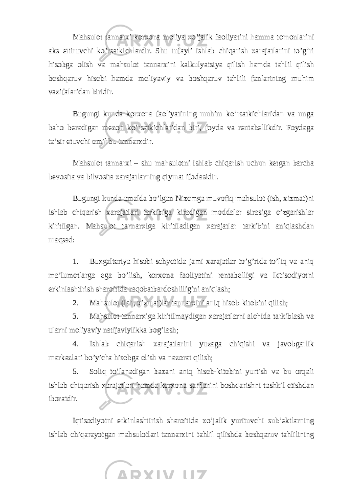 Mahsulot tannarxi korxona moliya xo’jalik faoliyatini hamma tomonlarini aks ettiruvchi ko’rsatkichlardir. Shu tufayli ishlab chiqarish xarajatlarini to’g’ri hisobga olish va mahsulot tannarxini kalkulyatsiya qilish hamda tahlil qilish boshqaruv hisobi hamda moliyaviy va boshqaruv tahlili fanlarining muhim vazifalaridan biridir. Bugungi kunda korxona faoliyatining muhim ko’rsatkichlaridan va unga baho beradigan mezon ko’rsatkichlaridan biri, foyda va rentabellikdir. Foydaga ta’sir etuvchi omil bu tannarxdir. Mahsulot tannarxi – shu mahsulotni ishlab chiqarish uchun ketgan barcha bevosita va bilvosita xarajatlarning qiymat ifodasidir. Bugungi kunda amalda bo’lgan Nizomga muvofiq mahsulot (ish, xizmat)ni ishlab chiqarish xarajatlari tarkibiga kiradigan moddalar sirasiga o’zgarishlar kiritilgan. Mahsulot tannarxiga kiritiladigan xarajatlar tarkibini aniqlashdan maqsad: 1. Buxgalteriya hisobi schyotida jami xarajatlar to’g’rida to’liq va aniq ma’lumotlarga ega bo’lish, korxona faoliyatini rentabelligi va Iqtisodiyotni erkinlashtirish sharoitida raqobatbardoshliligini aniqlash; 2. Mahsulot (ish, xizmat)lar tannarxini aniq hisob-kitobini qilish; 3. Mahsulot tannarxiga kiritilmaydigan xarajatlarni alohida tarkiblash va ularni moliyaviy natijaviylikka bog’lash; 4. Ishlab chiqarish xarajatlarini yuzaga chiqishi va javobgarlik markazlari bo’yicha hisobga olish va nazorat qilish; 5. Soliq to’lanadigan bazani aniq hisob-kitobini yurtish va bu orqali ishlab chiqarish xarajatlari hamda korxona sarflarini boshqarishni tashkil etishdan iboratdir. Iqtisodiyotni erkinlashtirish sharoitida xo’jalik yurituvchi sub’ektlarning ishlab chiqarayotgan mahsulotlari tannarxini tahlil qilishda boshqaruv tahlilining 