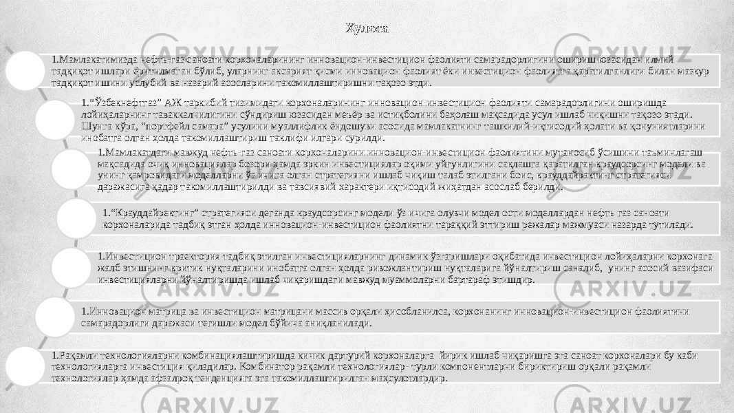 Хулоса 1. Мамлакатимизда нефть-газ саноати корхоналарининг инновацион-инвестицион фаолияти самарадорлигини ошириш юзасидан илмий тадқиқот ишлари ёритилмаган бўлиб, уларнинг аксарият қисми инновацион фаолият ёки инвестицион фаолиятга қаратилганлиги билан мазкур тадқиқот ишини услубий ва назарий асосларини такомиллаштиришни тақозо этди. 1. “ Ўзбекнефтгаз” АЖ таркибий тизимидаги корхоналарининг инновацион-инвестицион фаолияти самарадорлигини оширишда лойиҳаларнинг таваккалчилигини сўндириш юзасидан меъёр ва истиқболини баҳолаш мақсадида усул ишлаб чиқишни тақозо этади. Шунга кўра, “портфейл самара” усулини муаллифлик ёндошуви асосида мамлакатнинг ташкилий-иқтисодий ҳолати ва қонуниятларини инобатга олган ҳолда такомиллаштириш таклифи илгари сурилди. 1. Мамлакатдаги мавжуд нефть-газ саноати корхоналарини инновацион-инвестицион фаолиятини мутаносиб ўсишини таъминлагаш мақсадида очиқ инновациялар бозори ҳамда эркин инвестициялар оқими уйғунлигини сақлашга қаратилган краудсорсинг модели ва унинг қамровидаги моделларни ўз ичига олган стратегияни ишлаб чиқиш талаб этилгани боис, крауддайрактинг стратегияси даражасига қадар такомиллаштирилди ва тавсиявий характери иқтисодий жиҳатдан асослаб берилди. 1. “ Крауддайректинг” стратегияси деганда краудсорсинг модели ўз ичига олувчи модел ости моделлардан нефть-газ саноати корхоналарида тадбиқ этган ҳолда инновацион-инвестицион фаолиятни тараққий эттириш режалар мажмуаси назарда тутилади. 1. Инвестицион траектория тадбиқ этилган инвестицияларнинг динамик ўзгаришлари оқибатида инвестицион лойиҳаларни корхонага жалб этишнинг критик нуқталарини инобатга олган ҳолда ривожлантириш нуқталарига йўналтириш саналиб, унинг асосий вазифаси инвестицияларни йўналтиришда ишлаб чиқаришдаги мавжуд муаммоларни бартараф этишдир. 1. Инновацион матрица ва инвестицион матрицани массив орқали ҳисобланилса, корхонанинг инновацион-инвестицион фаолиятини самарадорлиги даражаси тегишли модел бўйича аниқланилади. 1. Рақамли технологияларни комбинациялаштиришда кичик дартурий корхоналарга йирик ишлаб чиқаришга эга саноат корхоналари бу каби технологияларга инвестиция қиладилар. Комбинатор рақамли технологиялар- турли компонентларни бириктириш орқали рақамли технологиялар ҳамда афзалроқ тенденцияга эга такомиллаштирилган маҳсулотлардир. 