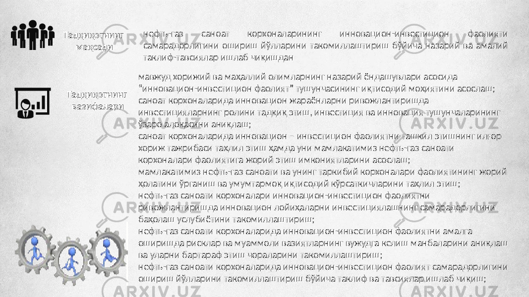 нефть-газ саноат корхоналарининг инновацион-инвестицион фаолияти самарадорлигини ошириш йўлларини такомиллаштириш бўйича назарий ва амалий таклиф-тавсиялар ишлаб чиқишданТадқиқотнинг мақсади мавжуд хорижий ва маҳаллий олимларнинг назарий ёндашувлари асосида “инновацион-инвестицион фаолият” тушунчасининг иқтисодий моҳиятини асослаш; саноат корхоналарида инновацион жараёнларни ривожлантиришда инвестицияларнинг ролини тадқиқ этиш, инвестиция ва инновация тушунчаларининг ўзаро алоқасини аниқлаш; саноат корхоналарида инновацион – инвестицион фаолиятни ташкил этишнинг илғор хориж тажрибаси таҳлил этиш ҳамда уни мамлакатимиз нефть-газ саноати корхоналари фаолиятига жорий этиш имкониятларини асослаш; мамлакатимиз нефть-газ саноати ва унинг таркибий корхоналари фаолиятининг жорий ҳолатини ўрганиш ва умумтармоқ иқтисодий кўрсаткичларини таҳлил этиш; нефть-газ саноати корхоналари инновацион-инвестицион фаолиятни ривожлантиришда инновацион лойиҳаларни инвестициялашнинг самарадорлигини баҳолаш услубиётини такомиллаштириш; нефть-газ саноати корхоналарида инновацион-инвестицион фаолиятни амалга оширишда рисклар ва муаммоли вазиятларнинг вужудга келиш манбаларини аниқлаш ва уларни бартараф этиш чораларини такомиллаштириш; нефть-газ саноати корхоналарида инновацион-инвестицион фаолият самарадорлигини ошириш йўлларини такомиллаштириш бўйича таклиф ва тавсиялар ишлаб чиқиш;Тадқиқотнинг вазифалари 