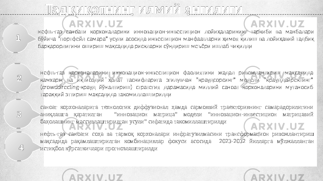 Тадқиқотнинг илмий янгилиги нефть-газ саноати корхоналарини инновацион-инвестицион лойиҳаларининг таркиби ва манбалари бўйича “портфейл самара” усули асосида инвестицион манфаатларни ҳимоя қилиш ва лойиҳавий тадбиқ барқарорлигини ошириш мақсадида рискларни сўндириш меъёри ишлаб чиқилди1 2 3 нефть-газ корхоналарини инновацион-инвестицион фаолиятини жадал ривожлантириш мақсадида камхарж ва иқтисодий ҳолат таснифларига эгилувчан “краудсорсинг” модели “крауддайректинг” (crowddirecting-крауд йўналтириш) стратегия даражасида миллий саноат корхоналарини мутаносиб тараққий эттириш мақсадида такомиллаштирилди саноат корхоналарига технологик диффузионал ҳамда сармоявий траекториянинг самарадорилигини аниқлашга қаратилган “инновацион матрица” модели “инновацион-инвестицион матрицавий баҳолашнинг массивлаштирилган усули” сифатида такомиллаштирилди нефть-газ саноати соҳа ва тармоқ корхоналари инфратузилмасини трансформацион ривожлантириш мақсадида рақамлаштирилган комбинациялар фокуси асосида 2023-2032 йилларга мўлжалланган истиқбол кўрсаткичлари прогнозлаштирилди 4 