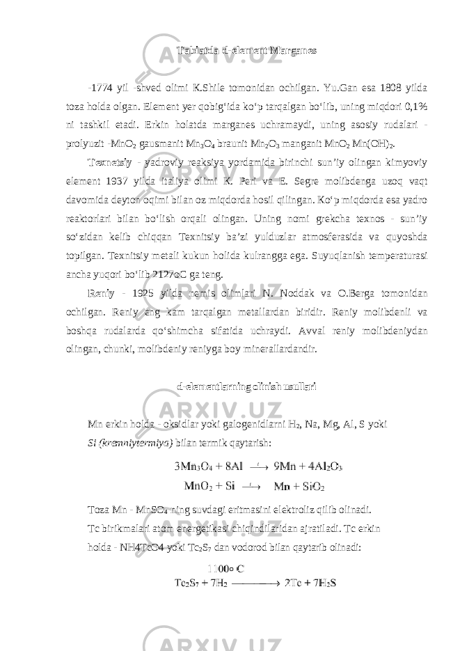 Tabiatda d - el е m е nt M а rg а nes -1774 yil - shv е d о limi К. Shil е t о m о nid а n о chilg а n . Yu . G а n es а 1808 yild а t о z а h о ld а о lg а n . El е m е nt y е r q о big ʻ id а ko ʻ p t а rq а lg а n bo ʻ lib , uning miqdori 0,1% ni t а shkil et а di . Erkin h о l а td а m а rg а n е s uchr а m а ydi , uning а s о siy rud а l а ri - pr о lyuzit - MnO 2 g а usm а nit Mn 3 O 4 br а unit Mn 2 O 3 m а ng а nit MnO 2 Mn ( OH ) 2 . T ех n е tsiy - yadr о viy r еа ksiya yord а mid а birinchi sun ’ iy о ling а n kimyoviy el е m е nt 1937 yild а it а liya о limi К. P е ri v а E . S е gr е m о libd е nga uzoq vaqt davomida d е yton oqimi bil а n о z miqd о rd а h о sil qiling а n . К o ʻ p miqd о rd а es а yadr о r еа kt о rl а ri bil а n bo ʻ lish о rq а li о ling а n . Uning nomi grekcha texnos - sun ’ iy so ʻ zidan kelib chiqqan T ех nitsiy b а’ zi yulduzl а r а tm о sf е r а sid а va quyoshda t о pilg а n . T ех nitsiy m е t а li kukun h о lid а kulr а ngg а eg а. Suyuql а nish t е mp е r а tur а si а nch а yuq о ri bo ʻ lib 2127 oC g а t е ng . R е niy - 1925 yild а n е mis о liml а ri N . N о dd а k v а О. B е rg а tomonidan о chilg а n . R е niy eng k а m t а rq а lg а n m е t а ll а rd а n biridir . R е niy m о libdenli va boshqa rudalarda qo ʻ shimcha sifatida uchraydi . А vv а l r е niy m о libd е niyd а n о ling а n , chunki , m о libd е niy r е niyg а b о y min е r а ll а rd а ndir . d-elеmеntlarning olinish usullari Mn erkin holda - oksidlar yoki galogenidlarni H 2 , Na, Mg, Al, S yoki Si (kremniytermiya) bilan termik qaytarish: Toza Mn - MnSO 4 ning suvdagi eritmasini elektroliz qilib olinadi. Tc birikmalari atom energetikasi chiqindilaridan ajratiladi. Tc erkin holda - NH4TcO4 yoki Tc 2 S 7 dan vodorod bilan qaytarib olinadi: 