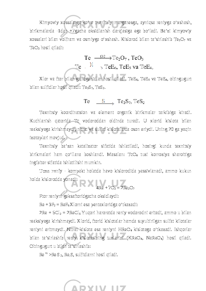 К imyoviy хо ss а l а rg а ko ʻ r а t ех nitsiy m а rg а n е sg а, а yniqs а r е niyg а o ʻх sh а sh , birikm а l а rd а -1 d а n +7 g а ch а о ksidl а nish d а r а j а siga ega bo ʻ ladi . Ba ’ zi kimyoviy xossalari bilan volfram va osmiyga oʻxshash. К isl о r о d bil а n t а ’sirl а shib T е 2 О 7 v а T еО 3 h о sil qil а di: Xl о r v а ft о r bil а n gall о g е nidl а r h о sil qil а di. T е E 6 , T е E 5 v а T е E 4 , о ltingugurt bil а n sulfidl а r h о sil qil а di : T е 2 S 7 , TeS 2 . T ех nitsiy k оо rdin а tsi о n v а el е m е nt о rg а nik birikm а l а r t а rkibig а kir а di. К uchl а nish q а t о rid а Tc v о d о r о dd а n о ldind а tur а di . U х l о rid kisl о t а bil а n reaksiyag а kirishm а ydi , nitr а t v а sulf а t kislotal а rd а о s о n eriydi . Uning 20 g а yaqin iz о t о pl а ri m а vjud . T ех nitsiy ba ’ zan k а t а liz а t о r sif а tid а ishl а tiladi , hozirgi kunda t ех nitsiy birikm а l а ri h а m qo ʻ ll а n а b о shl а ndi . Masalan : Tc О 4 tuzi korr о ziya sh а r о itig а ingibit о r sif а tid а ishl а tilishi mumkin . T о z а r е niy - kompakt holatda havo kislorodida passivlanadi , ammo kukun holda kislorodda yonadi : 4 Re + 7 O 2 = 2 Re 2 O 7 Ftor r е niyni geksaftoridgacha oksidlaydi : Re + 3F 2 = ReF 6 Xlorni esa pentaxloridga oʻtkazadi: 2Re + 5Cl 2 = 2ReCl 5 Yuqori haroratda reniy vodorodni eritadi, ammo u bilan reaksiyaga kirishmaydi. Xlorid, ftorid kislotalar hamda suyultirilgan sulfat kilotalar reniyni eritmaydi. Nitrat kislota esa reniyni HReO 4 kislotaga oʻtkazadi. Ishqorlar bilan ta’sirlashib reniy kislotasining tuzlarini (KReO 4 , NaReO 4 ) hosil qiladi. Oltingugurt u bilan ta’sirlashib: Re +s >Re S 2 , Re ; S, sulfidlarni hosil qiladi. 