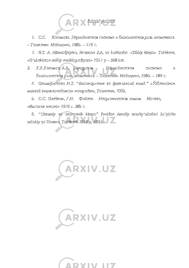 Adabiyotlar: 1. С.С. Касимова. Периодическая система и биологическая роль элементов. – Ташкент: Медицина, 1985. – 176 с. 2. N.T. A. Alimxodjayeva, Ikramova Z.A, va boshqalar. «Tibbiy kimyo» Toshkent, «Oʻzbekiston milliy ensiklopediyasi» 2017-y – 398 bet. 3. Х.Х.Хакимов, А.З. Татарская. Периодическая система и биологическая роль элементов. – Ташкент: Медицина, 1985. – 186 с. 4. Oлимхўжаева Н.Т. “Биоанорганик ва физколлоид кимё.” «Ўзбекистон миллий энциклопедияси» нашриёти, Тошкент, 2005. 5. C . C . O лейнин, Г.Н. Фадеев. Неорганическая химия. Moсква, «Высшая школа» 1979 г. 385 с. 6. “ Umumiy va anorganik kimyo ” fanidan Amaliy mashg ʻ ulotlari bo ʻ yicha uslubiy qo ʻ llanma . Т oshkent -2018 y , 180 b . 