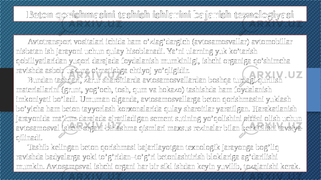 Beton qorishmasini tashish ishlarini bajarish texnologiyasi Avtotransport vositalari ichida ham o’ziag’dargich (avtosamosvallar) avtomobillar nisbatan ish jarayoni uchun qulay hisoblanadi. Ya’ni ularning yuk ko’tarish qobiliyatlaridan yuqori darajada foydalanish mumkinligi, ishchi organiga qo’shimcha ravishda asbob-uskuna o’rnatishga ehtiyoj yo’qligidir. Bundan tashqari, zarur sharoitlarda avtosamosvallardan boshqa turdagi qurilish materiallarini (grunt, yog’och, tosh, qum va hokazo) tashishda ham foydalanish imkoniyati bo’ladi. Umuman olganda, avtosamosvallarga beton qorishmasini yuklash bo’yicha ham beton tayyorlash korxonalarida qulay sharoitlar yaratilgan. Harakatlanish jarayonida ma’lum darajada ajratiladigan sement sutining yo’qolishini oldini olish uchun avtosamosval ishchi organi birlashma qismlari maxsus rezinalar bilan berkitilishi tavsiya qilinadi. Tashib kelingan beton qorishmasi bajarilayotgan texnologik jarayonga bog’liq ravishda badyalarga yoki to’g’ridan–to’g’ri betonlashtirish bloklariga ag’darilishi mumkin. Avtosamosval ishchi organi har bir sikl ishdan keyin yuvilib, tozalanishi kerak. 