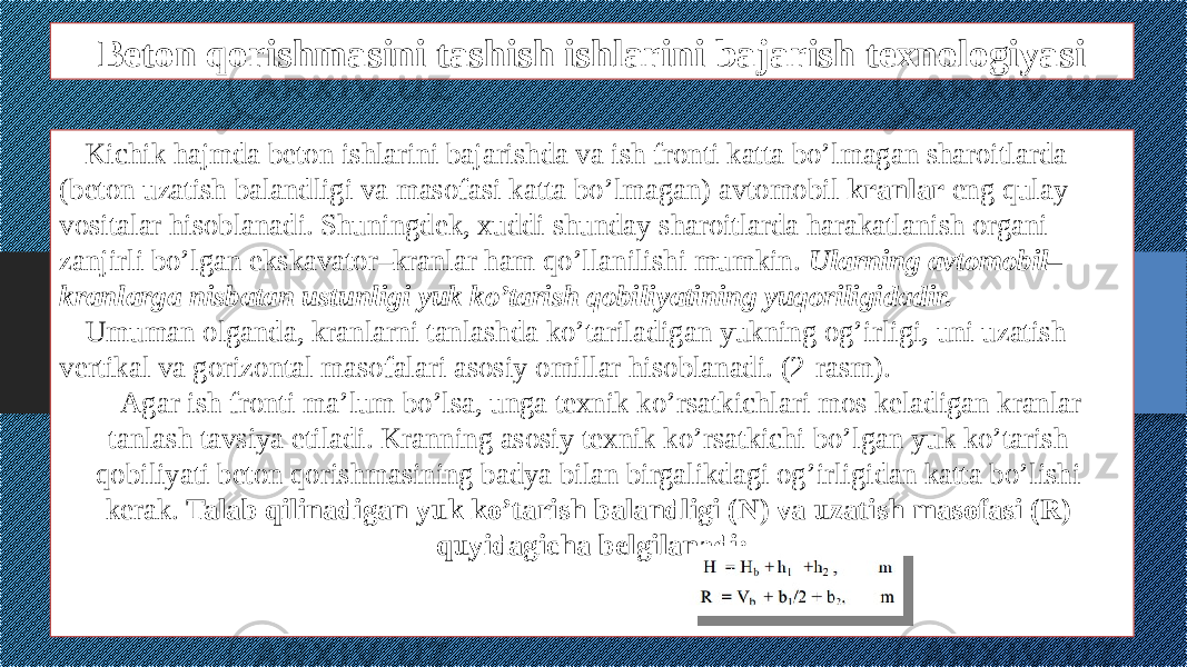 Beton qorishmasini tashish ishlarini bajarish texnologiyasi Kichik hajmda beton ishlarini bajarishda va ish fronti katta bo’lmagan sharoitlarda (beton uzatish balandligi va masofasi katta bo’lmagan) avtomobil kranlar eng qulay vositalar hisoblanadi. Shuningdek, xuddi shunday sharoitlarda harakatlanish organi zanjirli bo’lgan ekskavator–kranlar ham qo’llanilishi mumkin. Ularning avtomobil– kranlarga nisbatan ustunligi yuk ko’tarish qobiliyatining yuqoriligidadir. Umuman olganda, kranlarni tanlashda ko’tariladigan yukning og’irligi, uni uzatish vertikal va gorizontal masofalari asosiy omillar hisoblanadi. (2-rasm). Agar ish fronti ma’lum bo’lsa, unga texnik ko’rsatkichlari mos keladigan kranlar tanlash tavsiya etiladi. Kranning asosiy texnik ko’rsatkichi bo’lgan yuk ko’tarish qobiliyati beton qorishmasining badya bilan birgalikdagi og’irligidan katta bo’lishi kerak. Talab qilinadigan yuk ko’tarish balandligi (N) va uzatish masofasi (R) quyidagicha belgilanadi: 