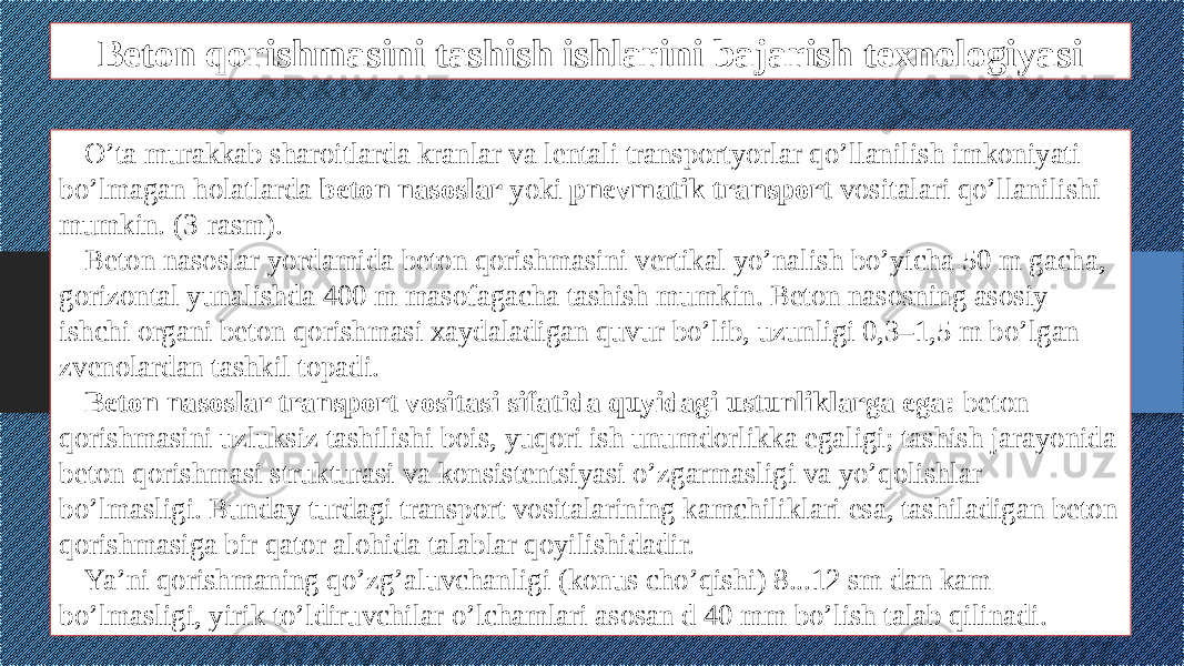 Beton qorishmasini tashish ishlarini bajarish texnologiyasi O’ta murakkab sharoitlarda kranlar va lentali transportyorlar qo’llanilish imkoniyati bo’lmagan holatlarda beton nasoslar yoki pnevmatik transport vositalari qo’llanilishi mumkin. (3-rasm). Beton nasoslar yordamida beton qorishmasini vertikal yo’nalish bo’yicha 50 m gacha, gorizontal yunalishda 400 m masofagacha tashish mumkin. Beton nasosning asosiy ishchi organi beton qorishmasi xaydaladigan quvur bo’lib, uzunligi 0,3–1,5 m bo’lgan zvenolardan tashkil topadi. Beton nasoslar transport vositasi sifatida quyidagi ustunliklarga ega: beton qorishmasini uzluksiz tashilishi bois, yuqori ish unumdorlikka egaligi; tashish jarayonida beton qorishmasi strukturasi va konsistentsiyasi o’zgarmasligi va yo’qolishlar bo’lmasligi. Bunday turdagi transport vositalarining kamchiliklari esa, tashiladigan beton qorishmasiga bir qator alohida talablar qoyilishidadir. Ya’ni qorishmaning qo’zg’aluvchanligi (konus cho’qishi) 8...12 sm dan kam bo’lmasligi, yirik to’ldiruvchilar o’lchamlari asosan d 40 mm bo’lish talab qilinadi. 