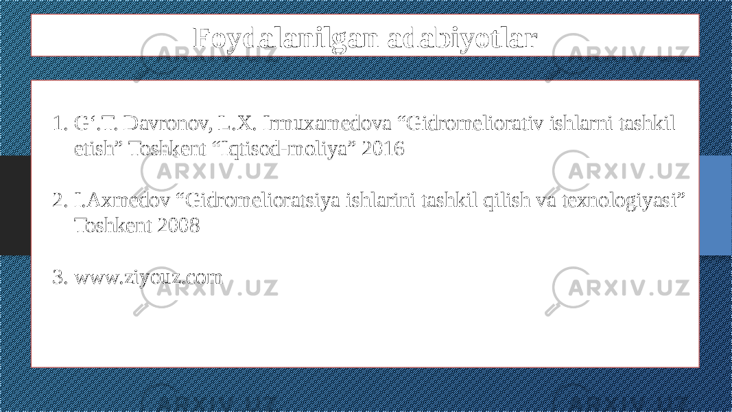 Foydalanilgan adabiyotlar 1. G‘.T. Davronov, L.X. Irmuxamedova “Gidromeliorativ ishlarni tashkil etish” Toshkent “Iqtisod-moliya” 2016 2. I.Axmedov “Gidromelioratsiya ishlarini tashkil qilish va texnologiyasi” Toshkent 2008 3. www.ziyouz.com 