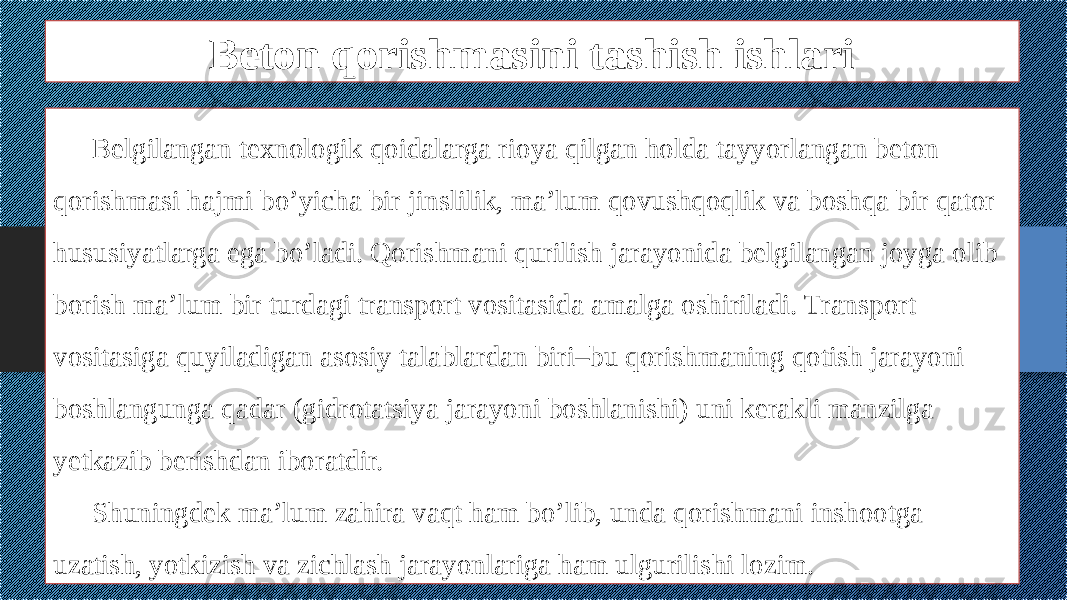 Beton qorishmasini tashish ishlari Belgilangan texnologik qoidalarga rioya qilgan holda tayyorlangan beton qorishmasi hajmi bo’yicha bir jinslilik, ma’lum qovushqoqlik va boshqa bir qator hususiyatlarga ega bo’ladi. Qorishmani qurilish jarayonida belgilangan joyga olib borish ma’lum bir turdagi transport vositasida amalga oshiriladi. Transport vositasiga quyiladigan asosiy talablardan biri–bu qorishmaning qotish jarayoni boshlangunga qadar (gidrotatsiya jarayoni boshlanishi) uni kerakli manzilga yetkazib berishdan iboratdir. Shuningdek ma’lum zahira vaqt ham bo’lib, unda qorishmani inshootga uzatish, yotkizish va zichlash jarayonlariga ham ulgurilishi lozim. 