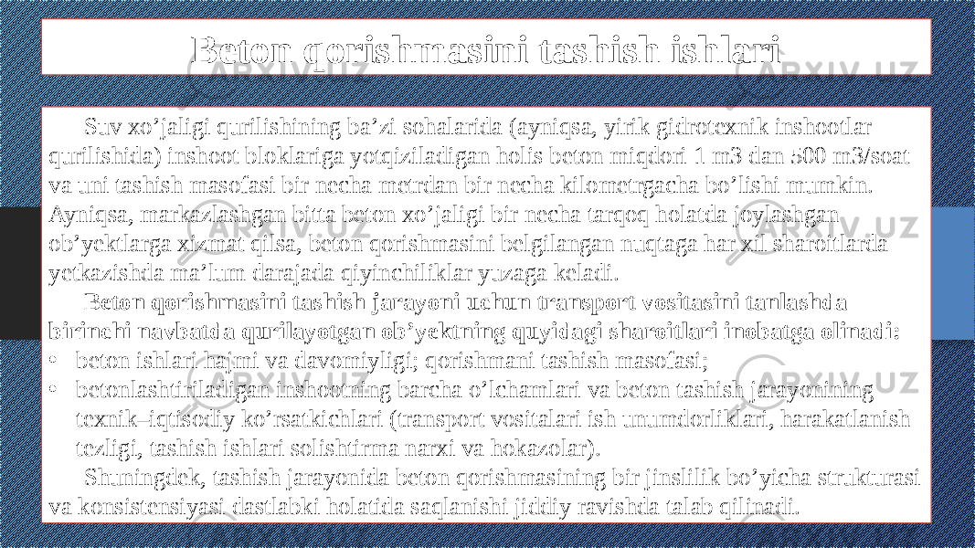 Beton qorishmasini tashish ishlari Suv xo’jaligi qurilishining ba’zi sohalarida (ayniqsa, yirik gidrotexnik inshootlar qurilishida) inshoot bloklariga yotqiziladigan holis beton miqdori 1 m3 dan 500 m3/soat va uni tashish masofasi bir necha metrdan bir necha kilometrgacha bo’lishi mumkin. Ayniqsa, markazlashgan bitta beton xo’jaligi bir necha tarqoq holatda joylashgan ob’yektlarga xizmat qilsa, beton qorishmasini belgilangan nuqtaga har xil sharoitlarda yetkazishda ma’lum darajada qiyinchiliklar yuzaga keladi. Beton qorishmasini tashish jarayoni uchun transport vositasini tanlashda birinchi navbatda qurilayotgan ob’yektning quyidagi sharoitlari inobatga olinadi: • beton ishlari hajmi va davomiyligi; qorishmani tashish masofasi; • betonlashtiriladigan inshootning barcha o’lchamlari va beton tashish jarayonining texnik–iqtisodiy ko’rsatkichlari (transport vositalari ish unumdorliklari, harakatlanish tezligi, tashish ishlari solishtirma narxi va hokazolar). Shuningdek, tashish jarayonida beton qorishmasining bir jinslilik bo’yicha strukturasi va konsistensiyasi dastlabki holatida saqlanishi jiddiy ravishda talab qilinadi. 