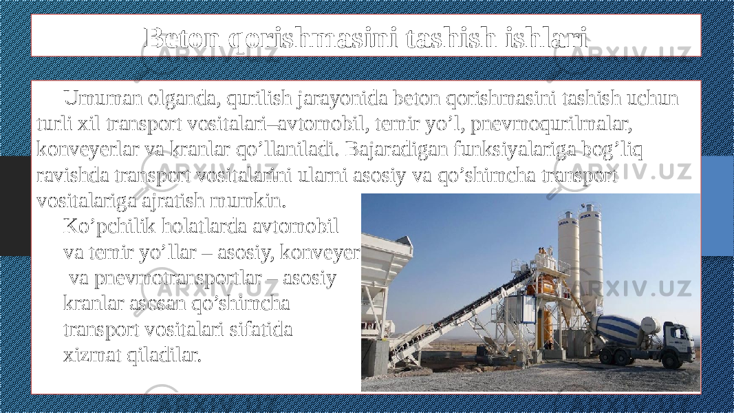 Beton qorishmasini tashish ishlari Umuman olganda, qurilish jarayonida beton qorishmasini tashish uchun turli xil transport vositalari–avtomobil, temir yo’l, pnevmoqurilmalar, konveyerlar va kranlar qo’llaniladi. Bajaradigan funksiyalariga bog’liq ravishda transport vositalarini ularni asosiy va qo’shimcha transport vositalariga ajratish mumkin. Ko’pchilik holatlarda avtomobil va temir yo’llar – asosiy, konveyer va pnevmotransportlar – asosiy kranlar asosan qo’shimcha transport vositalari sifatida xizmat qiladilar. 