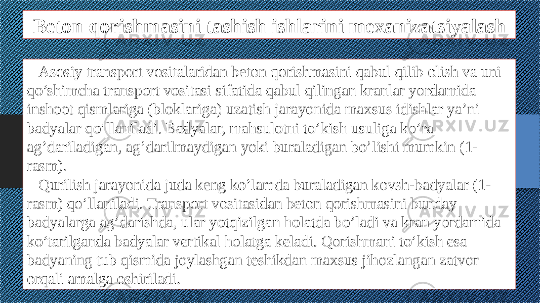 Beton qorishmasini tashish ishlarini mexanizatsiyalash Asosiy transport vositalaridan beton qorishmasini qabul qilib olish va uni qo’shimcha transport vositasi sifatida qabul qilingan kranlar yordamida inshoot qismlariga (bloklariga) uzatish jarayonida maxsus idishlar ya’ni badyalar qo’llaniladi. Badyalar, mahsulotni to’kish usuliga ko’ra ag’dariladigan, ag’darilmaydigan yoki buraladigan bo’lishi mumkin (1- rasm). Qurilish jarayonida juda keng ko’lamda buraladigan kovsh-badyalar (1- rasm) qo’llaniladi. Transport vositasidan beton qorishmasini bunday badyalarga ag’darishda, ular yotqizilgan holatda bo’ladi va kran yordamida ko’tarilganda badyalar vertikal holatga keladi. Qorishmani to’kish esa badyaning tub qismida joylashgan teshikdan maxsus jihozlangan zatvor orqali amalga oshiriladi. 