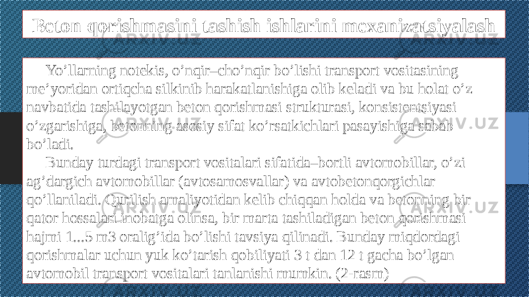 Beton qorishmasini tashish ishlarini mexanizatsiyalash Yo’llarning notekis, o’nqir–cho’nqir bo’lishi transport vositasining me’yoridan ortiqcha silkinib harakatlanishiga olib keladi va bu holat o’z navbatida tashilayotgan beton qorishmasi strukturasi, konsistentsiyasi o’zgarishiga, betonning asosiy sifat ko’rsatkichlari pasayishiga sabab bo’ladi. Bunday turdagi transport vositalari sifatida–bortli avtomobillar, o’zi ag’dargich avtomobillar (avtosamosvallar) va avtobetonqorgichlar qo’llaniladi. Qurilish amaliyotidan kelib chiqqan holda va betonning bir qator hossalari inobatga olinsa, bir marta tashiladigan beton qorishmasi hajmi 1...5 m3 oralig’ida bo’lishi tavsiya qilinadi. Bunday miqdordagi qorishmalar uchun yuk ko’tarish qobiliyati 3 t dan 12 t gacha bo’lgan avtomobil transport vositalari tanlanishi mumkin. (2-rasm) 