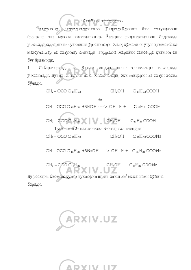 Кимёвий хоссалари. Ёғларнинг гидролизланиши: Гидролиўланиш ёки совунланиш ёғларинг энг мухим хоссаларидир. Ёғларни гидролизланиш ёрдамида углеводородларнинг тузилиши ўрганилади. Халқ хўжалиги учун қимматбахо махсулотлар ва совунлар олинади. Гидролиз жараёни саноатда қизитилган буғ ёрдамида, 1. Лабараторияда эса ўювчи ишқорларнинг эритмалари таъсирида ўтказилади. Бунда глицерин ва ёғ кислоталари, ёки глицерин ва совун хосил бўлади. СН 2 – ОСО С 17 Н 33 СН 2 ОН С 17 Н 33 СООН буғ СН – ОСО С 15 Н 31 +3НОН ----► СН– Н + С 15 Н 31 СООН СН 2 – ОСО С 17 Н 35 СН 2 ОН С 17 Н 35 СООН 1-олениол 2- пальмитоил 3-стеариол глицерин СН 2 – ОСО С 17 Н 33 СН 2 ОН С 17 Н 33 СОО Na СН – ОСО С 15 Н 31 +3 Na ОН ----► СН– Н + С 15 Н 31 СОО Na СН 2 – ОСО С 17 Н 35 СН 2 ОН С 17 Н 35 СОО Na Бу реакция биомолекуляр нуклофил шрин олиш S N 2 механизми бўйича боради. 