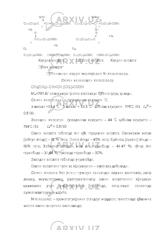 I O-OH II O-OH O O CH 3 -(CH 2 ) 6 -C +CH=CH-(CH 2 ) 7 -COOH CH 3 -(CH 2 ) 7 -CH=CH +C-(CH 2 )6-COOH H | | H +O 2 OH OH O O || // + O 2 C-CH 2 -(CH 2 ) 7 COOH CH 2 (CH 2 ) 7 CH 2 -C H H +O 2 C 8 С 10 CH 3 (CH 2 ) 6 COOH HOOC-(CH 2 ) 8 COOH CH 3 (CH 2 ) 8 COOH HOOC-(CH 2 ) 6 COOH Каприл кислота Себаиин кислота Каприн кислота Пўкак кислота Тўйинмаган юқори молекулали ёғ кислоталар. Олеин ва элаидин кислоталар СН 3 (СН 2 ) 7 -СН = СН-(СН 2 ) 7 СООН М м = 282.47 изомерлари физик хоссалари бўйича фарқ қилади. Олеин кислотанинг суюқланиш харорати ◦ С α-шакли =13.4 ◦ С β-шакли = 16.3 ◦ С қайнаш харорати- 228 ◦ С /13 d 4 20 = 0.8735 Элаидин кислота: суюқланиш харорати – 44 ◦ С қайнаш харорати – 234 ◦ С /15 d 4 20 = 0.8730 Олеин кислота табиатда энг кўп тарқалган кислота. Оливковом масле (зайтун ёғида) – 81 % гача; Писта ёғида – 40% гача; Ерёнғоқ (арахис) ёғида – 66% гача; Хайвонот ёғида: мол ёғи таркибида – 41-42 %; чўчқа ёғи таркибида – 37-44 %; трескада таркибида – 30%. Элаидин кислота табиатда учрамайди. Олеин кислотани тузи ва эфирларини – олеатлар дейилади. Олеин кислота ёки унинг тузлари саноатда: ювувчи воситалао, олиф лаклар, эмульгаторлар, флотореагентлар; олеин кислотанинг эфирлари целлюлоза учун пластификатор сифатида, озиқ-овқат саноатида ароматлаштирувчи восита. Метилолеат – хроматографияни стандарт моддаси; текистилда қўшимча восита олеин спиртини олинишида; 