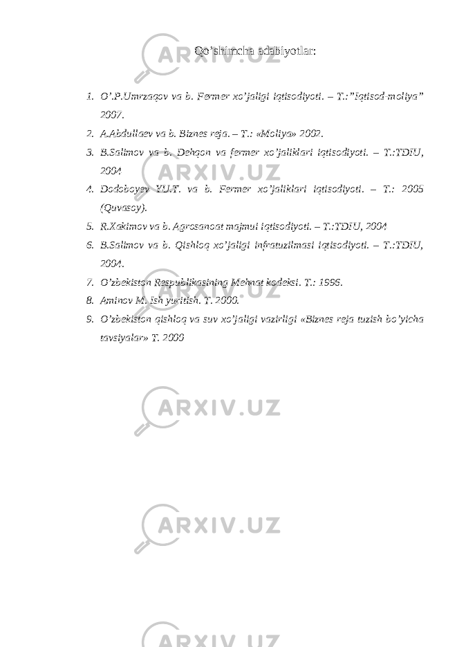 Qo’shimcha adabiyotlar : 1. O’.P.Umrzaqov va b. Fermer xo’jaligi iqtisodiyoti. – T.:”Iqtisod-moliya” 2007. 2. A.Abdullaev va b. Biznes reja. – T.: «Moliya» 2002. 3. B.Salimov va b. Dehqon va fermer xo’jaliklari iqtisodiyoti. – T.:TDIU, 2004 4. Dodoboyev YU.T. va b. Fermer xo’jaliklari iqtisodiyoti. – T.: 2005 (Quvasoy). 5. R.Xakimov va b. Agrosanoat majmui iqtisodiyoti. – T.:TDIU, 2004 6. B.Salimov va b. Qishloq xo’jaligi infratuzilmasi iqtisodiyoti. – T.:TDIU, 2004. 7. O’zbekiston Respublikasining Mehnat kodeksi. T.: 1996. 8. Aminov M. Ish yuritish. T. 2000. 9. O’zbekiston qishloq va suv xo’jaligi vazirligi «Biznes reja tuzish bo’yicha tavsiyalar» T. 2000 