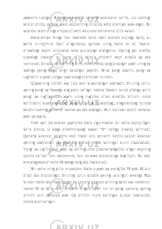 asoslanib tuzilgan. Bunday kalendarlar qamariy kalendarlar b о `lib, ular qadimgi xalqlar dinida, ayniqsa sharq xalqlarining dinlarida katta ahamiyat kasb etgan. Bu kalendar islom diniga e`tiqod qiluvchi xalqlarda doimo amal qilib keladi. Astronomiya faniga ham dastlabki tamal toshi sharqda vujudga kelib, bu yerlik munajjimlar Oyni о `rganishda, ayniqsa uning ikkita bir xil fazalari о `rtasidagi vaqtni aniqlashda katta yutuklarga erishganlar. Oyning yer atrofida quyoshga nisbatan bir marta t о `lik aylanib chiqishh vaqti sinodik oy deb nomlanadi. Sinodik oy davrining birmuncha aniqroq belgilanadigan payti uning oy boshiga (yangi oyga) t о `gri keladigan paytidir. Biroq yangi boshini, yangi oy tugilishini quyosh tutilgan paytlardagina aniqlash mumkin. Quyoshning tutilishi esa juda kam kuzatiladigan xodisadir. Shuning uchun oyning yangi oy fazasiga eng yaqin b о `lgan boshqa fazasini tanlab olishga, ya`ni yangi oy tug`ilganidan keyin uning ingichka о `roq shaklida birinchi marta k о `rinishini kuzatishga t о `gri kelgan. Oyning harakatidagi, о `zgarishidagi bunday xolatini qadimgi yunonlar neomeniya deb atashgan. Buni biz hozir shartli ravishda yosh oy deylik. Yosh oyni biz oqshom paytlarida botib ulgurmasidan bir necha daqiqa ilgari k о `ra olamiz. U bizga alfavitimizdagi teskari “S” harfiga о `xshab k о `rinadi. Qamariy kalendar b о `yicha vaqt hisobi olib boruvchi barcha xalqlar kalendar oyining boshlanishi deb yosh Oy birinchi marta k о `ringan kunni hisoblashadi. Yangi oy tug`ilishidan yosh oy k о `ringuncha (neomeniyagacha) о `tgan vaqtning qancha b о `lishi ham astronomik, ham ob-xavo sharoitlariga bog`liqdir. Bu vaqt xronologiyada о `rtacha 36 soatga teng deb hisoblanadi. Bir necha ming yillar mukaddam ikkita quyosh oy oralig`ida 29 yoki 30 kun о `tadi deb aniqlanilgan. Shuning uchun sinodik oyning uzunligini avvaliga 29,5 kundan iborat deb hisoblashgan va qamariy kalendar yilining oylari esa navbatma- navbat 29 va 30 kundan almashib turgan. Lekin har bir yangi qamariy oyning birinchi kuni osmonda yosh Oy birinchi marta k о `ringan kundan boshlanishi albatta shart b о `lgan. 