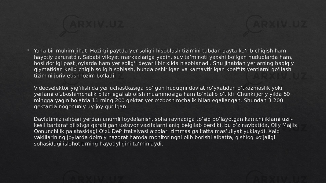  Yana bir muhim jihat. Hozirgi paytda yer solig‘i hisoblash tizimini tubdan qayta ko‘rib chiqish ham hayotiy zaruratdir. Sababi viloyat markazlariga yaqin, suv ta’minoti yaxshi bo‘lgan hududlarda ham, hosildorligi past joylarda ham yer solig‘i deyarli bir xilda hisoblanadi. Shu jihatdan yerlarning haqiqiy qiymatidan kelib chiqib soliq hisoblash, bunda oshirilgan va kamaytirilgan koeffitsiyentlarni qo‘llash tizimini joriy etish lozim bo‘ladi. Videoselektor yig‘ilishida yer uchastkasiga bo‘lgan huquqni davlat ro‘yxatidan o‘tkazmaslik yoki yerlarni o‘zboshimchalik bilan egallab olish muammosiga ham to‘xtalib o‘tildi. Chunki joriy yilda 50 mingga yaqin holatda 11 ming 200 gektar yer o‘zboshimchalik bilan egallangan. Shundan 3 200 gektarda noqonuniy uy-joy qurilgan. Davlatimiz rahbari yerdan unumli foydalanish, soha ravnaqiga to‘siq bo‘layotgan kamchiliklarni uzil- kesil bartaraf qilishga qaratilgan ustuvor vazifalarni aniq belgilab berdiki, bu o‘z navbatida, Oliy Majlis Qonunchilik palatasidagi O’zLiDeP fraksiyasi a’zolari zimmasiga katta mas’uliyat yuklaydi. Xalq vakillarining joylarda doimiy nazorat hamda monitoringni olib borishi albatta, qishloq xo‘jaligi sohasidagi islohotlarning hayotiyligini ta’minlaydi.01 2C 04 04 07 1F 45 0F10 1602 0D 400C 1E 01 170C1E 0306 