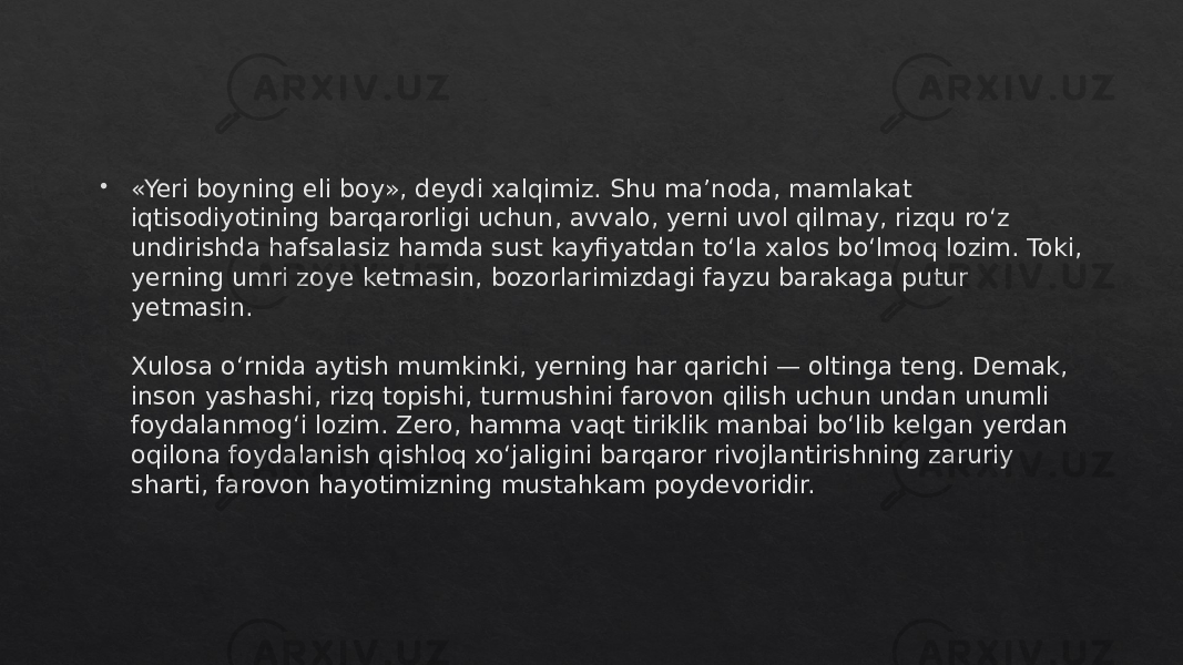  «Yeri boyning eli boy», deydi xalqimiz. Shu ma’noda, mamlakat iqtisodiyotining barqarorligi uchun, avvalo, yerni uvol qilmay, rizqu ro‘z undirishda hafsalasiz hamda sust kayfiyatdan to‘la xalos bo‘lmoq lozim. Toki, yerning umri zoye ketmasin, bozorlarimizdagi fayzu barakaga putur yetmasin. Xulosa o‘rnida aytish mumkinki, yerning har qarichi — oltinga teng. Demak, inson yashashi, rizq topishi, turmushini farovon qilish uchun undan unumli foydalanmog‘i lozim. Zero, hamma vaqt tiriklik manbai bo‘lib kelgan yerdan oqilona foydalanish qishloq xo‘jaligini barqaror rivojlantirishning zaruriy sharti, farovon hayotimizning mustahkam poydevoridir.01 3D 02 15 0F 0F 2B 02 13 06 0304 