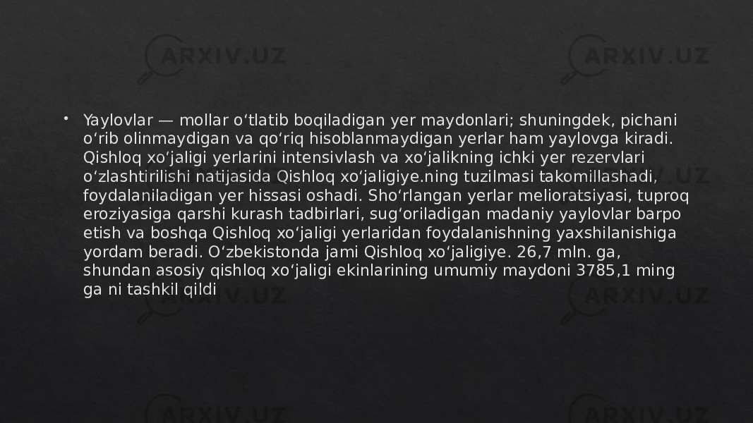  Yaylovlar — mollar oʻtlatib boqiladigan yer maydonlari; shuningdek, pichani oʻrib olinmaydigan va qoʻriq hisoblanmaydigan yerlar ham yaylovga kiradi. Qishloq xoʻjaligi yerlarini intensivlash va xoʻjalikning ichki yer rezervlari oʻzlashtirilishi natijasida Qishloq xoʻjaligiye.ning tuzilmasi takomillashadi, foydalaniladigan yer hissasi oshadi. Shoʻrlangan yerlar melioratsiyasi, tuproq eroziyasiga qarshi kurash tadbirlari, sugʻoriladigan madaniy yaylovlar barpo etish va boshqa Qishloq xoʻjaligi yerlaridan foydalanishning yaxshilanishiga yordam beradi. Oʻzbekistonda jami Qishloq xoʻjaligiye. 26,7 mln. ga, shundan asosiy qishloq xoʻjaligi ekinlarining umumiy maydoni 3785,1 ming ga ni tashkil qildi01 2C 06 01 06 13 1011 101F 0F 0304 0D0C 