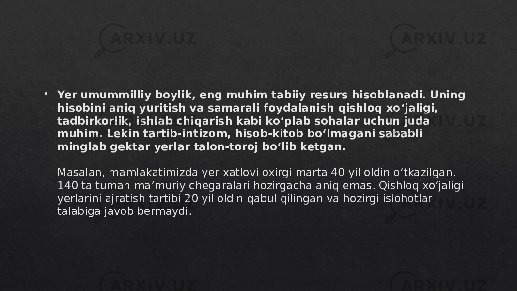  Yer umummilliy boylik, eng muhim tabiiy resurs hisoblanadi. Uning hisobini aniq yuritish va samarali foydalanish qishloq xo‘jaligi, tadbirkorlik, ishlab chiqarish kabi ko‘plab sohalar uchun juda muhim. Lekin tartib-intizom, hisob-kitob bo‘lmagani sababli minglab gektar yerlar talon-toroj bo‘lib ketgan. Masalan, mamlakatimizda yer xatlovi oxirgi marta 40 yil oldin o‘tkazilgan. 140 ta tuman ma’muriy chegaralari hozirgacha aniq emas. Qishloq xo‘jaligi yerlarini ajratish tartibi 20 yil oldin qabul qilingan va hozirgi islohotlar talabiga javob bermaydi.01 14 07 1C 1F 1F 39 35 0F 1F 