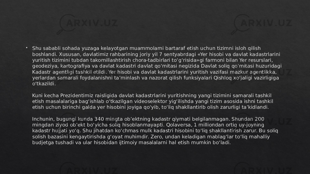  Shu sababli sohada yuzaga kelayotgan muammolarni bartaraf etish uchun tizimni isloh qilish boshlandi. Xususan, davlatimiz rahbarining joriy yil 7 sentyabrdagi «Yer hisobi va davlat kadastrlarini yuritish tizimini tubdan takomillashtirish chora-tadbirlari to‘g‘risida»gi farmoni bilan Yer resurslari, geodeziya, kartografiya va davlat kadastri davlat qo‘mitasi negizida Davlat soliq qo‘mitasi huzuridagi Kadastr agentligi tashkil etildi. Yer hisobi va davlat kadastrlarini yuritish vazifasi mazkur agentlikka, yerlardan samarali foydalanishni ta’minlash va nazorat qilish funksiyalari Qishloq xo‘jaligi vazirligiga o‘tkazildi. Kuni kecha Prezidentimiz raisligida davlat kadastrlarini yuritishning yangi tizimini samarali tashkil etish masalalariga bag‘ishlab o‘tkazilgan videoselektor yig‘ilishda yangi tizim asosida ishni tashkil etish uchun birinchi galda yer hisobini joyiga qo‘yib, to‘liq shakllantirib olish zarurligi ta’kidlandi. Inchunin, bugungi kunda 340 mingta ob’ektning kadastr qiymati belgilanmagan. Shundan 200 mingdan ziyod ob’ekt bo‘yicha soliq hisoblanmayapti. Qolaversa, 1 milliondan ortiq uy-joyning kadastr hujjati yo‘q. Shu jihatdan ko‘chmas mulk kadastri hisobini to‘liq shakllantirish zarur. Bu soliq solish bazasini kengaytirishda g‘oyat muhimdir. Zero, undan keladigan mablag‘lar to‘liq mahalliy budjetga tushadi va ular hisobidan ijtimoiy masalalarni hal etish mumkin bo‘ladi.01 27 19 0F15 0D 28 0F10 063C 28 10 10 38 1602 1E 0306 19 