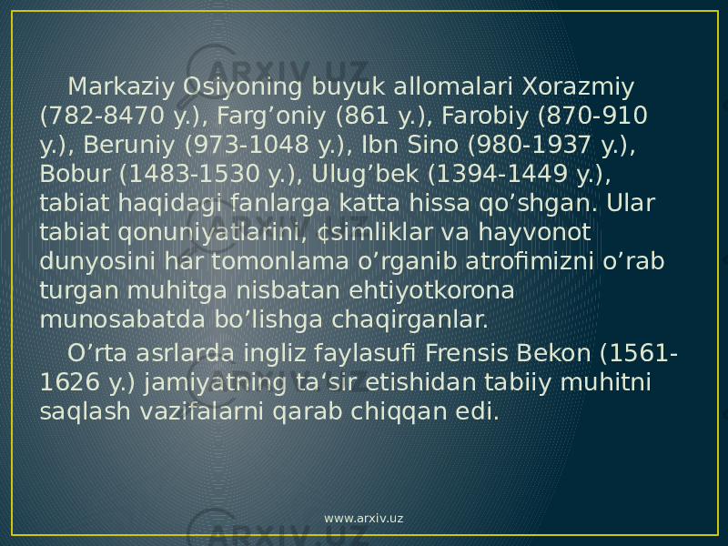 Markaziy Osiyoning buyuk allomalari Xorazmiy (782-8470 y.), Farg’oniy (861 y.), Farobiy (870-910 y.), Beruniy (973-1048 y.), Ibn Sino (980-1937 y.), Bobur (1483-1530 y.), Ulug’bek (1394-1449 y.), tabiat haqidagi fanlarga katta hissa qo’shgan. Ular tabiat qonuniyatlarini, ¢simliklar va hayvonot dunyosini har tomonlama o’rganib atrofimizni o’rab turgan muhitga nisbatan ehtiyotkorona munosabatda bo’lishga chaqirganlar. O’rta asrlarda ingliz faylasufi Frensis Bekon (1561- 1626 y.) jamiyatning ta‘sir etishidan tabiiy muhitni saqlash vazifalarni qarab chiqqan edi. www.arxiv.uz 