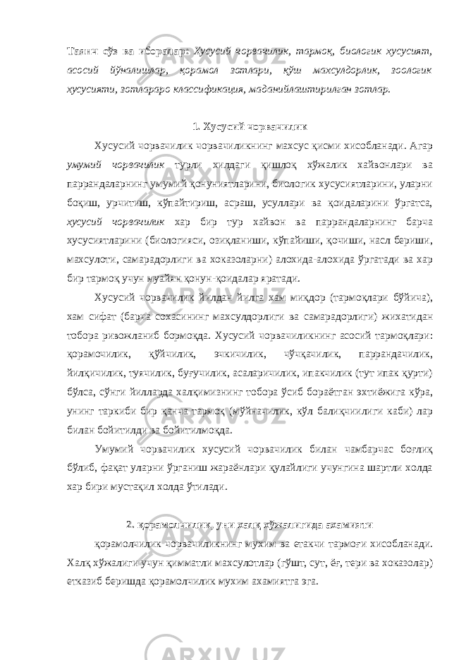 Таянч сўз ва иборалар: Хусусий чорвачилик, тармоқ, биологик хусусият, асосий йўналишлар, қорамол зотлари, қўш махсулдорлик, зоологик хусусияти, зотлараро классификация, маданийлаштирилган зотлар. 1. Хусусий чорвачилик Хусусий чорвачилик чорвачиликнинг махсус қисми хисобланади. Агар умумий чорвачилик турли хилдаги қишлоқ хўжалик хайвонлари ва паррандаларнинг умумий қонуниятларини, биологик хусусиятларини, уларни боқиш, урчитиш, кўпайтириш, асраш, усуллари ва қоидаларини ўргатса, хусусий чорвачилик хар бир тур хайвон ва паррандаларнинг барча хусусиятларини (биологияси, озиқланиши, кўпайиши, қочиши, насл бериши, махсулоти, самарадорлиги ва хоказоларни) алохида-алохида ўргатади ва хар бир тармоқ учун муайян қонун-қоидалар яратади. Хусусий чорвачилик йилдан йилга хам миқдор (тармоқлари бўйича), хам сифат (барча сохасининг махсулдорлиги ва самарадорлиги) жихатидан тобора ривожланиб бормоқда. Хусусий чорвачиликнинг асосий тармоқлари: қорамочилик, қўйчилик, эчкичилик, чўчқачилик, паррандачилик, йилқичилик, туячилик, буғучилик, асаларичилик, ипакчилик (тут ипак қурти) бўлса, сўнги йилларда халқимизнинг тобора ўсиб бораётган эхтиёжига кўра, унинг таркиби бир қанча тармоқ (мўйначилик, кўл балиқчиилиги каби) лар билан бойитилди ва бойитилмоқда. Умумий чорвачилик хусусий чорвачилик билан чамбарчас боғлиқ бўлиб, фақат уларни ўрганиш жараёнлари қулайлиги учунгина шартли холда хар бири мустақил холда ўтилади. 2. қорамолчилик, уни халқ хўжалигида ахамияти қорамолчилик чорвачиликнинг мухим ва етакчи тармоғи хисобланади. Халқ хўжалиги учун қимматли махсулотлар (гўшт, сут, ёғ, тери ва хоказолар) етказиб беришда қорамолчилик мухим ахамиятга эга. 